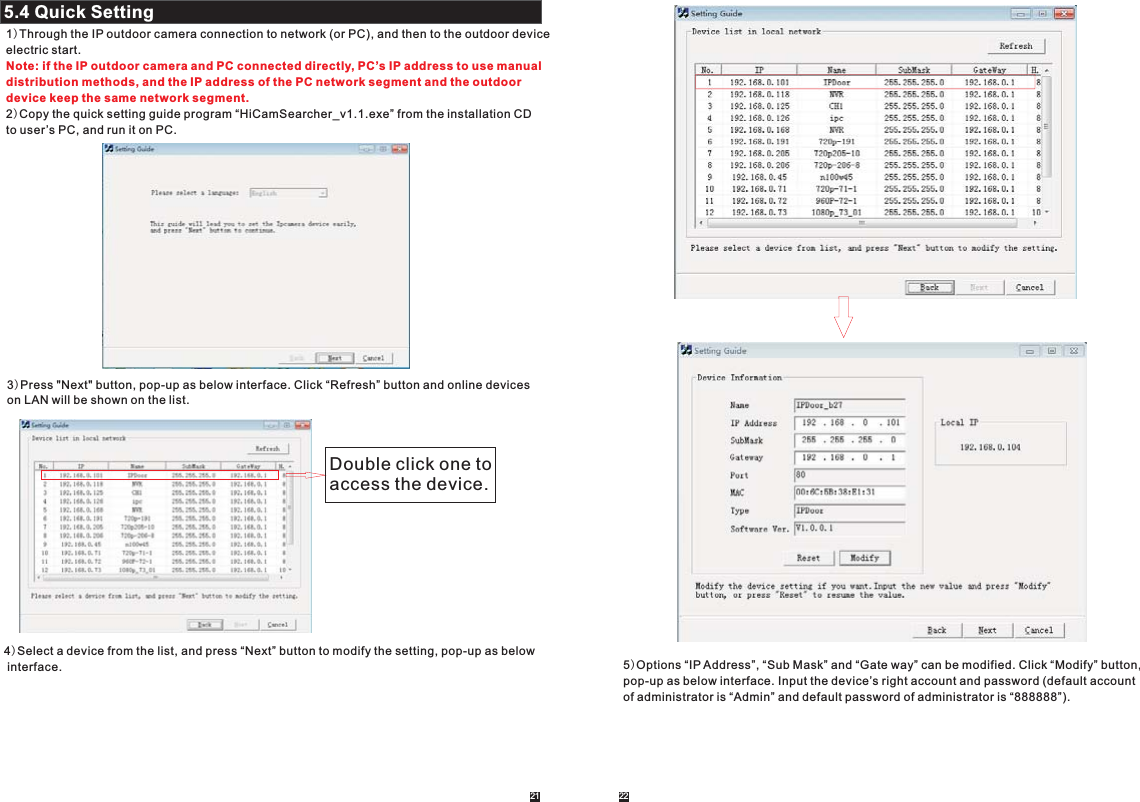 21 225.4 Quick Setting2.2.4.1 System2.2.1)Through the IP outdoor camera connection to network (or PC), and then to the outdoor deviceelectric start.2)Copy the quick setting guide program “HiCamSearcher_v1.1.exe” from the installation CD to user ’s PC, and run it on PC. Note: if the IP outdoor camera and PC connected directly, PC’s IP address to use manual distribution methods, and the IP address of the PC network segment and the outdoordevice keep the same network segment.3)Press &quot;Next&quot; button, pop-up as below interface. Click “Refresh” button and online devices on LAN will be shown on the list.Double click one to access the device.4)Select a device from the list, and press “Next” button to modify the setting, pop-up as below interface. 5)Options “IP Address”, “Sub Mask” and “Gate way” can be modified. Click “Modify” button, pop-up as below interface. Input the device’s right account and password (default account of administrator is “Admin” and default password of administrator is “888888”).