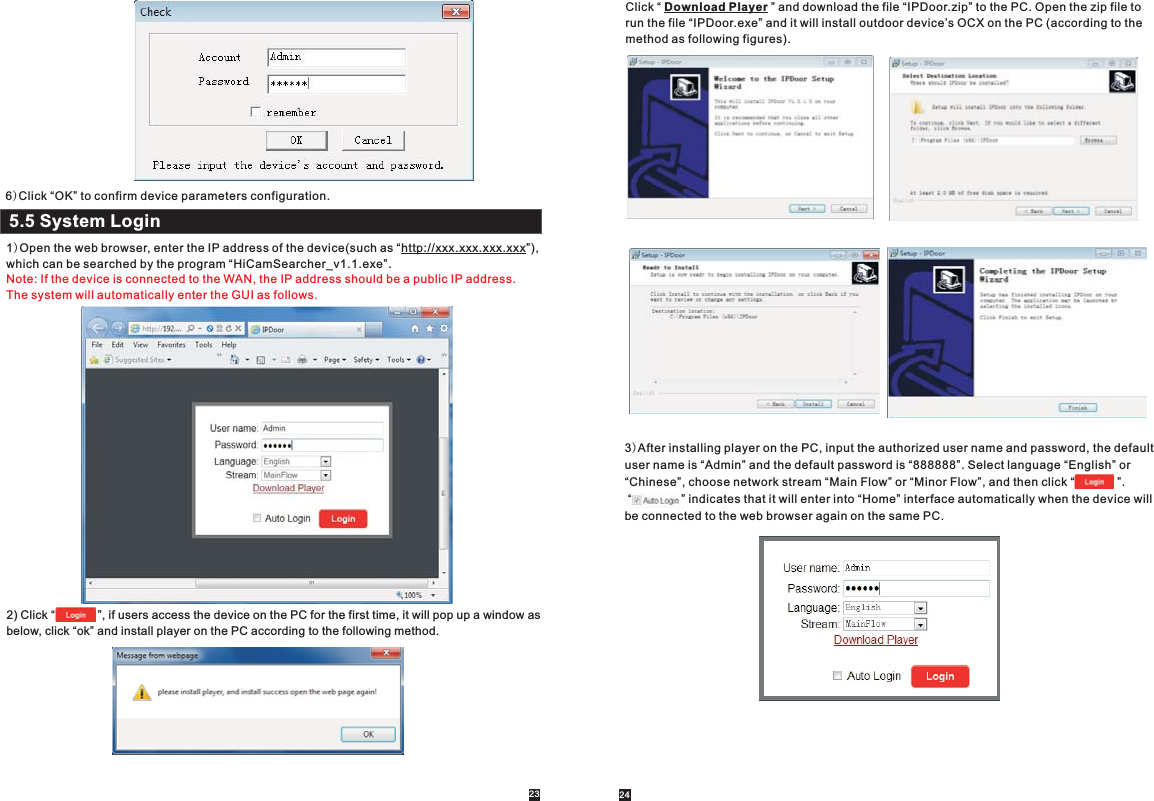 5.5 System Login1)Open the web browser, enter the IP address of the device(such as  , which can be searched by the program “HiCamSearcher_v1.1.exe”.  “http://xxx.xxx.xxx.xxx”)Note: If the device is connected to the WAN, the IP address should be a public IP address. The system will automatically enter the GUI as follows.2) Click “             ”, if users access the device on the PC for the first time, it will pop up a window as below, click “ok” and install player on the PC according to the following method.   Click “ Download Player ” and download the file “IPDoor.zip” to the PC. Open the zip file to run the file “IPDoor.exe” and it will install outdoor device’s OCX on the PC (according to the method as following figures). 3)After installing player on the PC, input the authorized user name and password, the default user name is “Admin” and the default password is “888888”. Select language “English” or “Chinese”, choose network stream “Main Flow” or “Minor Flow”, and then click “             ”. “               ” indicates that it will enter into “Home” interface automatically when the device will be connected to the web browser again on the same PC.                         6)Click “OK” to confirm device parameters configuration.23 24