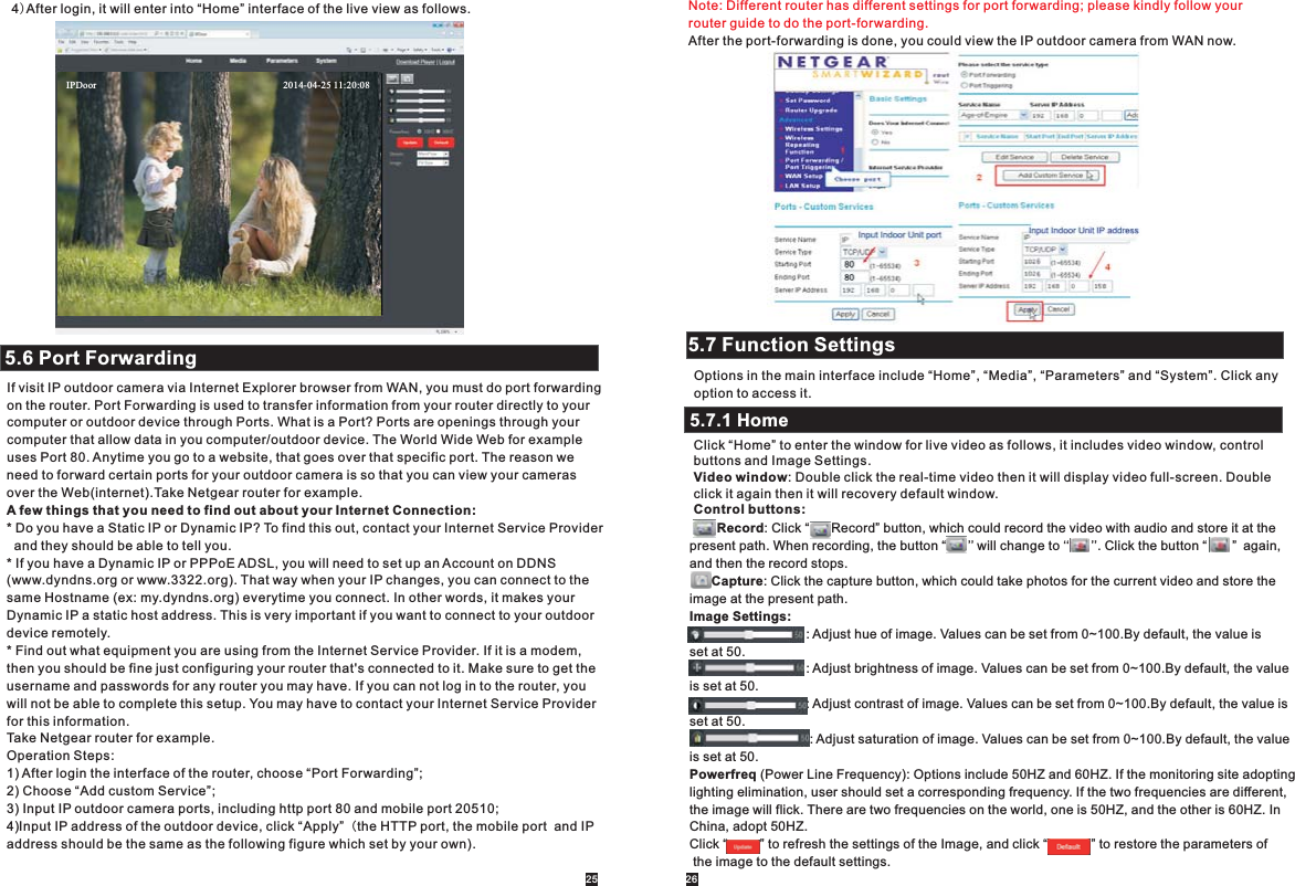 4)After login, it will enter into “Home” interface of the live view as follows.5.6 Port ForwardingIf visit IP outdoor camera via Internet Explorer browser from WAN, you must do port forwarding on the router. Port Forwarding is used to transfer information from your router directly to your computer or outdoor device through Ports. What is a Port? Ports are openings through your computer that allow data in you computer/outdoor device. The World Wide Web for example uses Port 80. Anytime you go to a website, that goes over that specific port. The reason we need to forward certain ports for your outdoor camera is so that you can view your cameras over the Web(internet).Take Netgear router for example.A few things that you need to find out about your Internet Connection:* Do you have a Static IP or Dynamic IP? To find this out, contact your Internet Service Provider  and they should be able to tell you.* If you have a Dynamic IP or PPPoE ADSL, you will need to set up an Account on DDNS(www.dyndns.org or www.3322.org). That way when your IP changes, you can connect to the same Hostname (ex: my.dyndns.org) everytime you connect. In other words, it makes yourDynamic IP a static host address. This is very important if you want to connect to your outdoordevice remotely.* Find out what equipment you are using from the Internet Service Provider. If it is a modem, then you should be fine just configuring your router that&apos;s connected to it. Make sure to get the username and passwords for any router you may have. If you can not log in to the router, you will not be able to complete this setup. You may have to contact your Internet Service Provider for this information.Take Netgear router for example.Operation Steps:1) After login the interface of the router, choose “Port Forwarding”;2) Choose “Add custom Service”;3) Input IP outdoor camera ports, including http port 80 and mobile port 20510;4)Input IP address of the outdoor device, click “Apply”（the HTTP port, the mobile port  and IP address should be the same as the following figure which set by your own).Note: Different router has different settings for port forwarding; please kindly follow your router guide to do the port-forwarding.After the port-forwarding is done, you could view the IP outdoor camera from WAN now.5.7 Function SettingsOptions in the main interface include “Home”, “Media”, “Parameters” and “System”. Click any option to access it.5.7.1 HomeClick “Home” to enter the window for live video as follows, it includes video window, control buttons and Image Settings.Video window: Double click the real-time video then it will display video full-screen. Double click it again then it will recovery default window.Control buttons:     Record: Click “      Record” button, which could record the video with audio and store it at the present path. When recording, the button “      ’’ will change to ‘‘      ’’. Click the button “       ” again,and then the record stops.      Capture: Click the capture button, which could take photos for the current video and store theimage at the present path.Image Settings:                                : Adjust hue of image. Values can be set from 0~100.By default, the value is set at 50.                                 : Adjust brightness of image. Values can be set from 0~100.By default, the valueis set at 50.                                 : Adjust contrast of image. Values can be set from 0~100.By default, the value is set at 50.                                  : Adjust saturation of image. Values can be set from 0~100.By default, the value is set at 50.Powerfreq (Power Line Frequency): Options include 50HZ and 60HZ. If the monitoring site adopting lighting elimination, user should set a corresponding frequency. If the two frequencies are different, the image will flick. There are two frequencies on the world, one is 50HZ, and the other is 60HZ. In China, adopt 50HZ.Click “         ” to refresh the settings of the Image, and click “            ” to restore the parameters of the image to the default settings.25 26IPDoor                                                                            2014-04-25 11:20:08