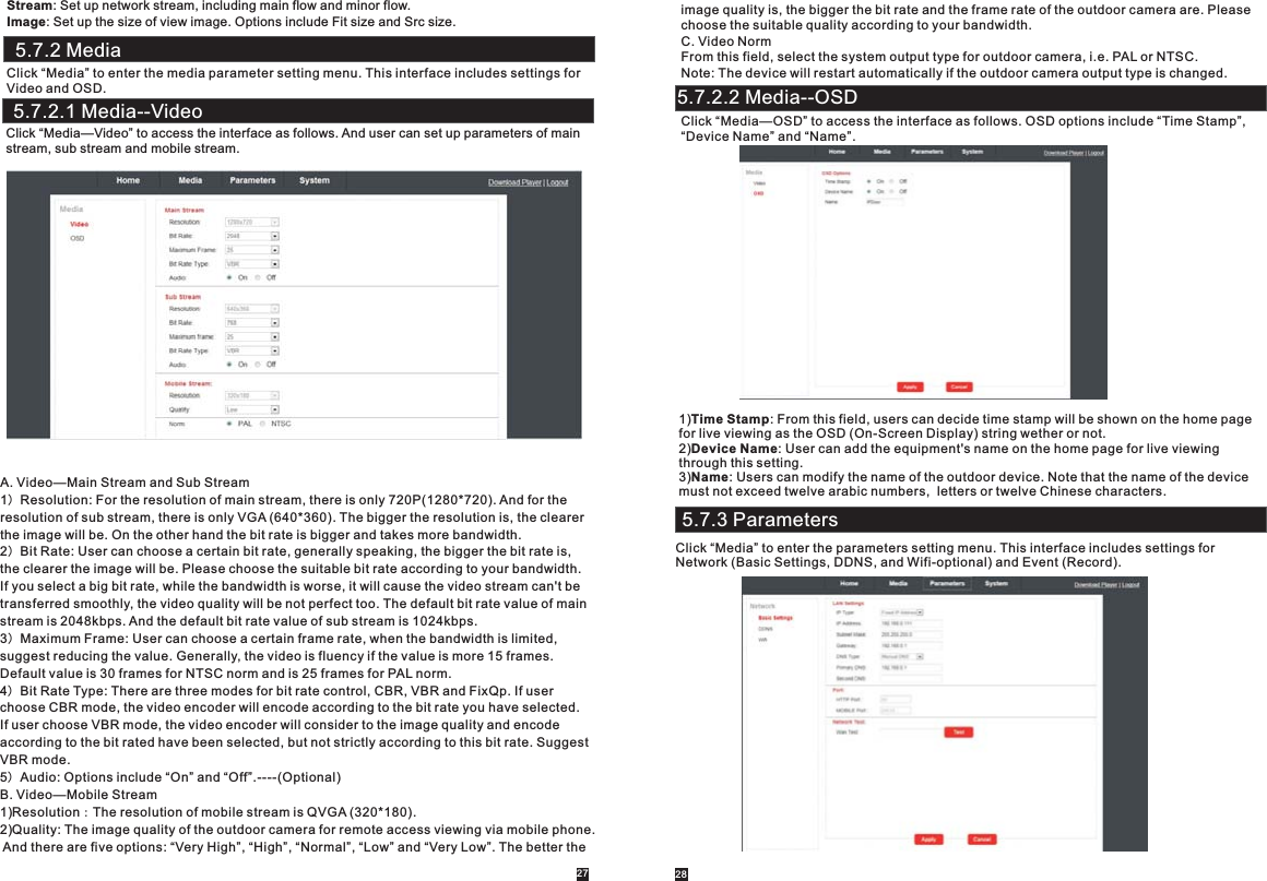       Stream: Set up network stream, including main flow and minor flow.Image: Set up the size of view image. Options include Fit size and Src size.  5.7.2 MediaClick “Media” to enter the media parameter setting menu. This interface includes settings forVideo and OSD.Click “Media—Video” to access the interface as follows. And user can set up parameters of main stream, sub stream and mobile stream.A. Video—Main Stream and Sub Stream1）Resolution: For the resolution of main stream, there is only 720P(1280*720). And for the resolution of sub stream, there is only VGA (640*360). The bigger the resolution is, the clearerthe image will be. On the other hand the bit rate is bigger and takes more bandwidth.2）Bit Rate: User can choose a certain bit rate, generally speaking, the bigger the bit rate is, the clearer the image will be. Please choose the suitable bit rate according to your bandwidth. If you select a big bit rate, while the bandwidth is worse, it will cause the video stream can&apos;t betransferred smoothly, the video quality will be not perfect too. The default bit rate value of mainstream is 2048kbps. And the default bit rate value of sub stream is 1024kbps.3）Maximum Frame: User can choose a certain frame rate, when the bandwidth is limited, suggest reducing the value. Generally, the video is fluency if the value is more 15 frames. Default value is 30 frames for NTSC norm and is 25 frames for PAL norm.4）Bit Rate Type: There are three modes for bit rate control, CBR, VBR and FixQp. If user choose CBR mode, the video encoder will encode according to the bit rate you have selected.If user choose VBR mode, the video encoder will consider to the image quality and encode according to the bit rated have been selected, but not strictly according to this bit rate. Suggest VBR mode.5）Audio: Options include “On” and “Off”.----(Optional)B. Video—Mobile Stream1)Resolution：The resolution of mobile stream is QVGA (320*180).2)Quality: The image quality of the outdoor camera for remote access viewing via mobile phone. And there are five options: “Very High”, “High”, “Normal”, “Low” and “Very Low”. The better the5.7.2.1 Media--Videoimage quality is, the bigger the bit rate and the frame rate of the outdoor camera are. Please choose the suitable quality according to your bandwidth.  C. Video NormFrom this field, select the system output type for outdoor camera, i.e. PAL or NTSC.Note: The device will restart automatically if the outdoor camera output type is changed.Click “Media—OSD” to access the interface as follows. OSD options include “Time Stamp”, “Device Name” and “Name”.1)Time Stamp: From this field, users can decide time stamp will be shown on the home page for live viewing as the OSD (On-Screen Display) string wether or not.2)Device Name: User can add the equipment&apos;s name on the home page for live viewing through this setting.3)Name: Users can modify the name of the outdoor device. Note that the name of the device must not exceed twelve arabic numbers,  letters or twelve Chinese characters.5.7.3 ParametersClick “Media” to enter the parameters setting menu. This interface includes settings for Network (Basic Settings, DDNS, and Wifi-optional) and Event (Record).5.7.2.2 Media--OSD27 28
