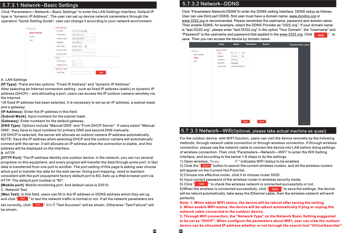 A. LAN Settings[IP Type]: There are two options: “Fixed IP Address” and “dynamic IP Address”.After selecting an Internet connection setting - such as fixed IP address (static) or dynamic IP address (DHCP) – and allocating a port, users can access the IP outdoor camera remotely via the Internet. 1)If fixed IP address has been selected, it is necessary to set up an IP address, a subnet mask and a gateway. [IP Address]: Enter the IP address in this field.[Subnet Mask]: Input numbers for the subnet mask.[Gateway]: Enter numbers for the default gateway.[DNS Type]: Options include “Manual DNS” and “From DHCP Server”. If users select “Manual DNS”, they have to input numbers for primary DNS and second DNS manually.  2)If DHCP is selected, the server will allocate an outdoor camera IP address automatically.NOTE: Save the IP address when selecting DHCP and the outdoor camera will automatically connect with the server. It will allocate an IP address when the connection is stable, and this address will be displayed on the interface.B. HTTP[HTTP Port]: The IP address identity one outdoor device  in the network, you can run several programs on this equipment, and every program will transfer the data through some port, in factdata is transferred from one port to another. The port setting of this page is asking user choosewhich port to transfer the data for the web server. Doing port mapping, need to maintainconsistent with the port (equipment factory default port is 80).Sets up a Web browser port via HTTP. The default port number is “80”.[Mobile port]: Mobile monitoring port. And default value is 20510.C. Network Test[Wan Test]: In this field, users can fill in the IP address or DDNS address which they set up, and click “            ” to test the network traffic is normal or not. If all the network parameters are set correctly, click “            ” and “Test Success!” will be shown. Otherwise “Test Failure!” will be shown. 5.7.3.1 Network--Basic SettingsClick “Parameters—Network—Basic Settings” to enter the LAN Settings interface. Default IPtype is “dynamic IP Address”. The user can set up device network parameters through the operation “Quick Setting Guide”, user can change it according to your network environment.5.7.3.2 Network--DDNSClick “Parameters-Network-DDNS”to enter the DDNS setting interface. DDNS setup as follows.User can use third part DDNS, first user must have a domain name; www.dyndns.org or www.3322.org is recommended. Please remember the username, password and domain name.Then enable DDNS, for example, select the DDNS Provider as “3322.org”. If your domain name is “test.f3322.org”, please enter “test.f3322.org” in the option “Your Domain”, the “Username” and“Password” is the username and password that applied in the www.3322.org. Click “              ” tosave. Then you can access the device by domain name.5.7.3.3 Network--Wifi(Optional, please take actual machine as quasi)For the outdoor device  with WIFI function, users can visit the device remotely by the following methods: through network cable connection or through wireless connection. If through wireless connection, please use the network cable to connect the device into LAN before doing settings of wireless connection. Then click “Parameters—Network—WiFi” to enter the Wifi Setting interface, and according to the below 1-6 steps to do the settings.1) Open wireless, “                             ” indicates WIFI status to be enabled.2) Click the “           ” button to search the current wireless routers, and all the wireless routers will appear on the Current Hot Point list.3) Choose one effective router, click it to choose router SSID.4) Input correct password of the wireless router in wireless security mode.5) Click “               ” to check the wireless network is connected successfully or not.6)When the wireless is connected successfully, click “              ” to save the settings, the devicewill be reboot automatically, take away the Ethernet cable, then the wireless network will workperfectly.Note: 1. When adjust WIFI status, the device will be reboot after saving the setting. 2. When enable WIFI status, the device will be reboot automatically if plug or unplug the network cable connected to the outdoor device. 3. Through Wifi connection, the “Network Type” on the Network Basic Setting suggested to be set as “DHCP”. When configure the parameters about WIFI, user can view the outdoor device can be allocated IP address whether or not through the search tool “HiCamSearcher”. 29 30