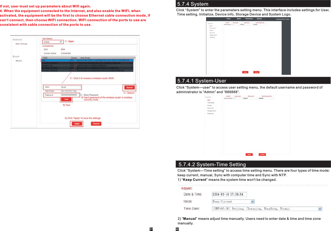 5.7.4 SystemClick “System” to enter the parameters setting menu. This interface includes settings for User, Time setting, Initialize, Device info, Storage Device and System Logo.31 32If not, user must set up parameters about Wifi again.4. When the equipment connected to the Internet, and also enable the WIFI, when activated, the equipment will be the first to choose Ethernet cable connection mode, if can&apos;t connect, then choose WIFI connection. WIFI connection of the ports to use are consistent with cable connection of the ports to use.5.7.4.1 System-UserClick “System—user” to access user setting menu, the default username and password of administrator is “Admin” and “888888”.5.7.4.2 System-Time SettingClick “System—Time setting” to access time setting menu. There are four types of time mode:keep current, manual, Sync with computer time and Sync with NTP.1) “Keep Current” means the system time won&apos;t be changed.2) “Manual” means adjust time manually. Users need to enter date &amp; time and time zone manually. 