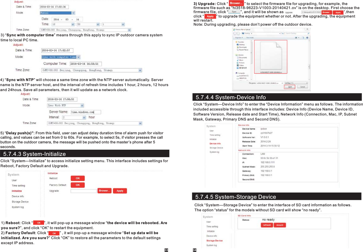 3) “Sync with computer time” means through this apply to sync IP outdoor camera system time to local PC time.4) “Sync with NTP” will choose a same time zone with the NTP server automatically. Server name is the NTP server host, and the interval of refresh time includes 1 hour, 2 hours, 12 hours and 24hous. Save all parameters, then it will update as a network clock.5.7.4.3 System-InitializeClick “System—Initialize” to access initialize setting menu. This interface includes settings for Reboot, Factory Default and Upgrade. 1) Reboot: Click “           ”, it will pop-up a message window “the device will be rebooted. Are you sure?”, and click “OK” to restart the equipment.2) Factory Default: Click “           ” , it will pop-up a message window “Set up data will beinitialized. Are you sure?” Click “OK” to restore all the parameters to the default settingsexcept IP address.   3) Upgrade: Click “                ” to select the firmware file for upgrading, for example, the firmware file such as “hi3518-96223-V1003-20140421.ov” is on the desktop. First choose the firmware file, click “            ”, and it will be shown as “                                                        ”,then click “            ” to upgrade the equipment whether or not. After the upgrading, the equipment will restart.     Note: During upgrading, please don’t power off the outdoor device.33 345.7.4.4 System-Device InfoClick “System—Device Info” to enter the “Device Information” menu as follows. The information included accessible through this interface includes: Device Info (Device Name, Device ID,Software Version, Release date and Start Time), Network Info (Connection, Mac, IP, Subnet Mask, Gateway, Primary DNS and Second DNS).5.7.4.5 System-Storage DeviceClick “System—Storage Device” to enter the interface of SD card information as follows. The option “status” for the models without SD card will show “no ready”.5) “Delay push(s)”: From this field, user can adjust delay duration time of alarm push for visitorcalling, and values can be set from 0 to 60s. For example, to select 5s, if visitor presses the call button on the outdoor camera, the message will be pushed onto the master’s phone after 5 seconds.