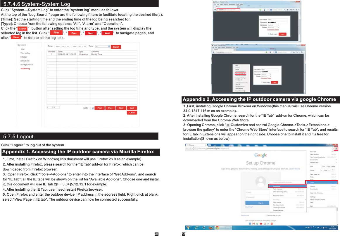 5.7.5 LogoutClick “Logout” to log out of the system.5.7.4.6 System-System LogClick “System—System Log” to enter the “system log” menu as follows.At the top of the “Log Search” page are the following filters to facilitate locating the desired file(s):[Time]: Set the starting time and the ending time of the log being searched for.[Type]: Choose from the following options: “All”, “Alarm” and “Operation”.Click the “          ” button after setting the log time and type, and the system will display the selected log in the list. Click “              ”, “             ”, “             ”, “            ”  to navigate pages, and click “           ”  to delete all the log lists. 361.First, install Firefox on Windows(This document will use Firefox 28.0 as an example). 2. After installing Firefox, please search for the “IE Tab” add-on for Firefox, which can be downloaded from Firefox browser.3. Open Firefox, click “Tools--&gt;Add-ons” to enter into the interface of “Get Add-ons”, and search for “IE Tab”, all the IE tabs will be shown on the list for “Available Add-ons”. Choose one and install it, this document will use IE Tab 2(FF 3.6+)5.12.12.1 for example.4. After installing the IE Tab, user need restart Firefox browser.5. Open Firefox and enter the outdoor device  IP address in the address field. Right-click at blank,select “View Page in IE tab”. The outdoor device can now be connected successfully.Appendix 1. Accessing the IP outdoor camera via Mozilla Firefox1.First, installing Google Chrome Browser on Windows(this manual will use Chrome version 34.0.1847.116 m as an example).2. After installing Google Chrome, search for the “IE Tab”  add-on for Chrome, which can be downloaded from the Chrome Web Store.3. Opening Chrome, click “     Customize and control Google Chrome-&gt;Tools-&gt;Extensions-&gt;browser the gallery” to enter the “Chrome Web Store” interface to search for “IE Tab”, and results for IE tab in Extensions will appear on the right side. Choose one to install it and it’s free for installation(Shown as below). Appendix 2. Accessing the IP outdoor camera via google Chrome35