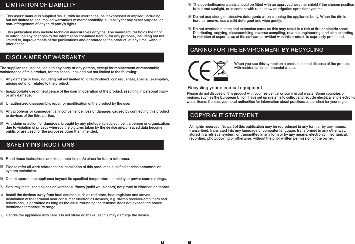LIMITATION OF LIABILITYThis users&apos; manual is supplied &apos;as is&apos;, with no warranties, be it expressed or implied, including, but not limited to, the implied warranties of merchantability, suitability for any exact purpose, or non-infringement of any third party&apos;s rights. This publication may include technical inaccuracies or typos. The manufacturer holds the right to introduce any changes to the information contained herein, for any purpose, including but not limited to, improvements of the publications and/or related to the product, at any time, without prior notice. ※※DISCLAIMER OF WARRANTYThe supplier shall not be liable to any party or any person, except for replacement or reasonable maintenance of this product, for the cases, included but not limited to the following: Any damage or loss, including but not limited to: direct/indirect, consequential, special, exemplary, arising out of or related to the product; Inappropriate use or negligence of the user in operation of the product, resulting in personal injury or any damage;Unauthorized disassembly, repair or modification of the product by the user;Any problems or consequential inconvenience, loss or damage, caused by connecting this product to devices of the third parties;Any claim or action for damages, brought by any photogenic subject, be it a person or organization, due to violation of privacy whereby the pictures taken by the device and/or saved data become public or are used for the purposes other than intended. ※※※※※SAFETY INSTRUCTIONS1 2Read these instructions and keep them in a safe place for future reference. Please refer all work related to the installation of this product to qualified service personnel or system technician.Do not operate the appliance beyond its specified temperature, humidity or power source ratings.Securely install the devices on vertical surfaces (solid walls/doors) not prone to vibration or impact. Install the devices away from heat sources such as radiators, heat registers and stoves. Installation of the terminal near consumer electronics devices, e.g. stereo receiver/amplifiers and televisions, is permitted as long as the air surrounding the terminal does not exceed the above mentioned temperature range. Handle the appliance with care. Do not strike or shake, as this may damage the device.The doorbell/camera units should be fitted with an approved weather shield if the chosen position  is in direct sunlight, or in contact with rain, snow or irrigation sprinkler systems.Do not use strong or abrasive detergents when cleaning the appliance body. When the dirt is hard to remove, use a mild detergent and wipe gently.Do not overload outlets and extension cords as this may result in a risk of fire or electric shock. Distributing, copying, disassembling, reverse compiling, reverse engineering, and also exporting in violation of export laws of the software provided with this product, is expressly prohibited.※※※※※※※※※CARING FOR THE ENVIRONMENT BY RECYCLING When you see this symbol on a product, do not dispose of the product with residential or commercial waste. Recycling your electrical equipment Please do not dispose of this product with your residential or commercial waste. Some countries or regions, such as the European Union, have set up systems to collect and recycle electrical and electronic waste items. Contact your local authorities for information about practices established for your region.COPYRIGHT STATEMENTAll rights reserved. No part of this publication may be reproduced in any form or by any means, transcribed, translated into any language or computer language, transformed in any other way, stored in a retrieval system, or transmitted in any form or by any means, electronic, mechanical, recording, photocopying or otherwise, without the prior written permission of the owner. 