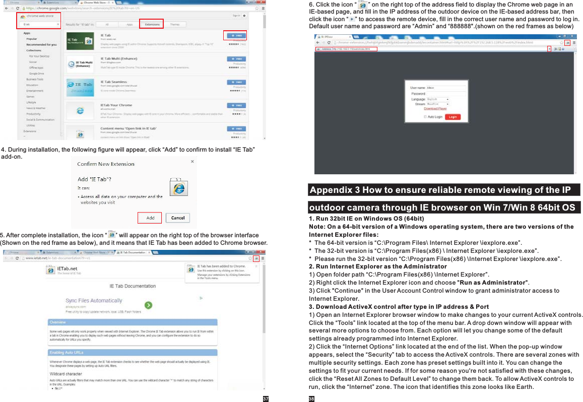 4. During installation, the following figure will appear, click “Add” to confirm to install “IE Tab” add-on.5. After complete installation, the icon “     ” will appear on the right top of the browser interface(Shown on the red frame as below), and it means that IE Tab has been added to Chrome browser. 37 386. Click the icon “       ” on the right top of the address field to display the Chrome web page in anIE-based page, and fill in the IP address of the outdoor device on the IE-based address bar, then click the icon “    ” to access the remote device, fill in the correct user name and password to log in.Default user name and password are “Admin” and “888888&quot;.(shown on the red frames as below)Appendix 3 How to ensure reliable remote viewing of the IP outdoor camera through IE browser on Win 7/Win 8 64bit OS 1. Run 32bit IE on Windows OS (64bit)Note: On a 64-bit version of a Windows operating system, there are two versions of the Internet Explorer files:*  The 64-bit version is “C:\Program Files\ Internet Explorer \iexplore.exe”.*  The 32-bit version is “C:\Program Files(x86) \ Internet Explorer \iexplore.exe”.*  Please run the 32-bit version “C:\Program Files(x86) \Internet Explorer \iexplore.exe”.2. Run Internet Explorer as the Administrator1) Open folder path “C:\Program Files(x86) \Internet Explorer”.2) Right click the Internet Explorer icon and choose &quot;Run as Administrator&quot;.3) Click &quot;Continue&quot; in the User Account Control window to grant administrator access to Internet Explorer.3. Download ActiveX control after type in IP address &amp; Port1) Open an Internet Explorer browser window to make changes to your current ActiveX controls. Click the “Tools” link located at the top of the menu bar. A drop down window will appear with several more options to choose from. Each option will let you change some of the default settings already programmed into Internet Explorer.2) Click the “Internet Options” link located at the end of the list. When the pop-up window appears, select the “Security” tab to access the ActiveX controls. There are several zones with multiple security settings. Each zone has preset settings built into it. You can change the settings to fit your current needs. If for some reason you&apos;re not satisfied with these changes,click the “Reset All Zones to Default Level” to change them back. To allow ActiveX controls to run, click the “Internet” zone. The icon that identifies this zone looks like Earth. 