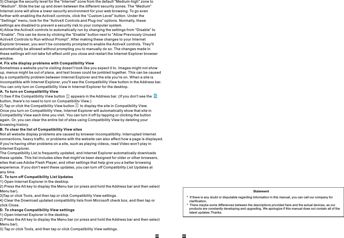 39 403) Change the security level for the “Internet” zone from the default “Medium-high” zone to “Medium&quot;. Slide the bar up and down between the different security zones. The “Medium” Internet zone will allow a lower security environment for your web browsing. To go even further with enabling the ActiveX controls, click the “Custom Level” button. Under the “Settings” menu, look for the “ActiveX Controls and Plug-ins” options. Normally, these settings are disabled to prevent a security risk to your computer system.4) Allow the ActiveX controls to automatically run by changing the settings from “Disable” to “Enable”. This can be done by clicking the “Enable” button next to “Allow Previously Unused ActiveX Controls to Run without Prompt”. After making these changes to your Internet Explorer browser, you won&apos;t be constantly prompted to enable the ActiveX controls. They&apos;ll automatically be allowed without prompting you to manually do so. The changes made in these settings will not take full effect until you close and restart the Internet Explorer browser window.4. Fix site display problems with Compatibility ViewSometimes a website you&apos;re visiting doesn&apos;t look like you expect it to. Images might not show up, menus might be out of place, and text boxes could be jumbled together. This can be caused by a compatibility problem between Internet Explorer and the site you&apos;re on. When a site is incompatible with Internet Explorer, you&apos;ll see the Compatibility View button in the Address bar. You can only turn on Compatibility View in Internet Explorer for the desktop.A. To turn on Compatibility View1) See if the Compatibility View button      appears in the Address bar. (If you don&apos;t see the button, there&apos;s no need to turn on Compatibility View.)2) Tap or click the Compatibility View button      to display the site in Compatibility View.Once you turn on Compatibility View, Internet Explorer will automatically show that site in Compatibility View each time you visit. You can turn it off by tapping or clicking the button again. Or, you can clear the entire list of sites using Compatibility View by deleting your browsing history.B. To clear the list of Compatibility View sitesNot all website display problems are caused by browser incompatibility. Interrupted Internet connections, heavy traffic, or problems with the website can also affect how a page is displayed. If you&apos;re having other problems on a site, such as playing videos, read Video won&apos;t play in Internet Explorer.The Compatibility List is frequently updated, and Internet Explorer automatically downloads these update. This list includes sites that might&apos;ve been designed for older or other browsers, sites that use Adobe Flash Player, and other settings that help give you a better browsing experience. If you don&apos;t want these updates, you can turn off Compatibility List Updates at any time.C. To turn off Compatibility List Updates1) Open Internet Explorer in the desktop.2) Press the Alt key to display the Menu bar (or press and hold the Address bar and then select Menu bar).3)Tap or click Tools, and then tap or click Compatibility View settings.4) Clear the Download updated compatibility lists from Microsoft check box, and then tap or click Close.D. To change Compatibility View settings1) Open Internet Explorer in the desktop.2) Press the Alt key to display the Menu bar (or press and hold the Address bar and then select Menu bar).3) Tap or click Tools, and then tap or click Compatibility View settings.Statement*  If there is any doubt or disputable regarding information in this manual, you can call our company for    clarification.*  There maybe some differences between the descriptions provided here and the actual devices, as our    products are constantly developing and upgrading. We apologize if this manual does not contain all of the    latest updates.Thanks.