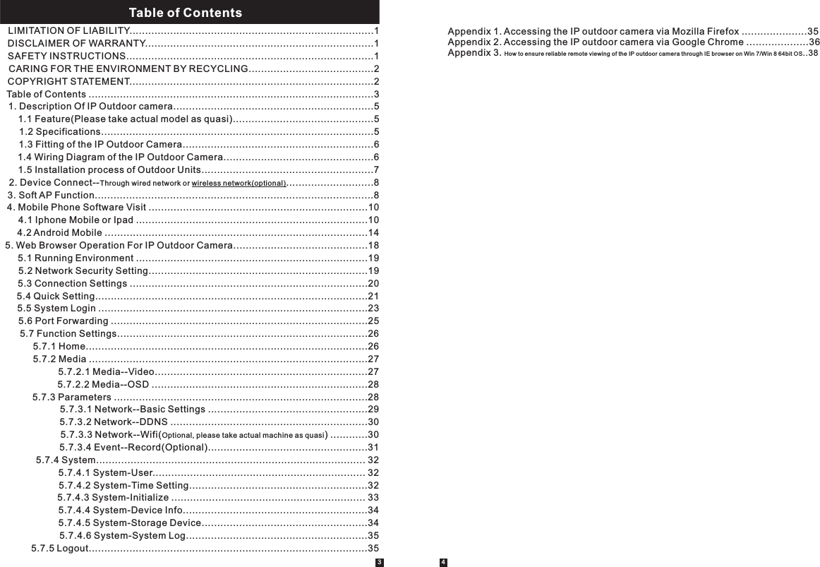 LIMITATION OF LIABILITY..............................................................................1DISCLAIMER OF WARRANTY.........................................................................1SAFETY INSTRUCTIONS...............................................................................1CARING FOR THE ENVIRONMENT BY RECYCLING........................................2COPYRIGHT STATEMENT..............................................................................2Table of Contents ...........................................................................................31. Description Of IP Outdoor camera................................................................51.1 Feature(Please take actual model as quasi).............................................51.2 Specifications.......................................................................................51.3 Fitting of the IP Outdoor Camera.............................................................61.4 Wiring Diagram of the IP Outdoor Camera................................................61.5 Installation process of Outdoor Units.......................................................72. Device Connect--Through wired network or wireless network(optional)............................83. Soft AP Function.........................................................................................84. Mobile Phone Software Visit ......................................................................104.1 Iphone Mobile or Ipad ..........................................................................10    4.2 Android Mobile ....................................................................................145. Web Browser Operation For IP Outdoor Camera...........................................18   5.1 Running Environment ..........................................................................19      5.2 Network Security Setting......................................................................19  5.3 Connection Settings ............................................................................205.4 Quick Setting.......................................................................................215.5 System Login ......................................................................................23 5.6 Port Forwarding ..................................................................................25        5.7 Function Settings................................................................................26        5.7.1 Home..........................................................................................26    5.7.2 Media .........................................................................................27        5.7.2.1 Media--Video....................................................................27        5.7.2.2 Media--OSD .....................................................................28        5.7.3 Parameters .................................................................................28    5.7.3.1 Network--Basic Settings ...................................................29     5.7.3.2 Network--DDNS ...............................................................30    5.7.3.3 Network--Wifi(Optional, please take actual machine as quasi) ............305.7.3.4 Event--Record(Optional)...................................................315.7.4 System...................................................................................... 325.7.4.1 System-User.................................................................... 325.7.4.2 System-Time Setting.........................................................325.7.4.3 System-Initialize .............................................................. 335.7.4.4 System-Device Info...........................................................345.7.4.5 System-Storage Device.....................................................345.7.4.6 System-System Log..........................................................355.7.5 Logout.........................................................................................35                Table of ContentsTable of Contents    Appendix 1. Accessing the IP outdoor camera via Mozilla Firefox .....................35    Appendix 2. Accessing the IP outdoor camera via Google Chrome ....................36    Appendix 3. How to ensure reliable remote viewing of the IP outdoor camera through IE brows er on Win 7/ Win 8 64bi t OS..383 4