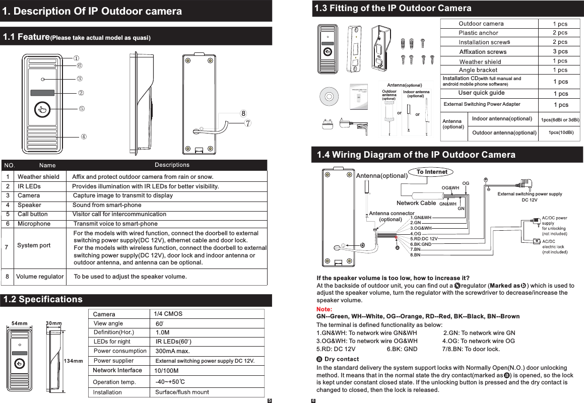 User Manual1.1 Feature(Please take actual model as quasi)1. Description Of IP Outdoor camera651     Weather shield        Affix and protect outdoor camera from rain or snow.2     IR LEDs                   Provides illumination with IR LEDs for better visibility.3     Camera                    Capture image to transmit to display4     Speaker                   Sound from smart-phone5     Call button               Visitor call for intercommunication6     Microphone              Transmit voice to smart-phone                                             1.2 Specifications1.0MIR LEDs(60 )60300mA max.Camera  1/4 CMOS External switching power supply DC 12V.-40~+50 CNetwork Interface 10/100M1.3 Fitting of the IP Outdoor CamerasAffixation screws3 pcs1.4 Wiring Diagram of the IP Outdoor CameraIn the standard delivery the system support locks with Normally Open(N.O.) door unlocking method. It means that in the normal state the dry contact(marked as    ) is opened, so the lock is kept under constant closed state. If the unlocking button is pressed and the dry contact is changed to closed, then the lock is released.Installation CD(with full manual and android mobile phone software)User quick guideExternal Switching Power Adapter1 pcs1 pcs1 pcsSystem port7The terminal is defined functionality as below:1.GN&amp;WH: To network wire GN&amp;WH                2.GN: To network wire GN3.OG&amp;WH: To network wire OG&amp;WH               4.OG: To network wire OG5.RD: DC 12V                   6.BK: GND               7/8.BN: To door lock.Note:GN--Green, WH--White, OG--Orange, RD--Red, BK--Black, BN--Brown8Volume regulator To be used to adjust the speaker volume. If the speaker volume is too low, how to increase it?At the backside of outdoor unit, you can find out a     regulator (Marked as    ) which is used to adjust the speaker volume, turn the regulator with the screwdriver to decrease/increase the speaker volume.     b78Antenna(optional)Indoor antenna(optional)Outdoor antenna(optional)1pcs(6dBi or 3dBi)1pcs(10dBi)orIndoor antenna    (optional)Outdoor antenna(optional)orAntenna(optional)  For the models with wired function, connect the doorbell to external   switching power supply(DC 12V), ethernet cable and door lock.  For the models with wireless function, connect the doorbell to external  switching power supply(DC 12V), door lock and indoor antenna or   outdoor antenna, and antenna can be optional.Antenna(optional)Antenna connector       (optional)External switching power supplyDC 12V1.GN&amp;WH2.GN3.OG&amp;WH4.OG5.RD:DC 12V6.BK:GND7.BN8.BN+-GN&amp;WHGNOG&amp;WHOGNetwork CableTo Internetb