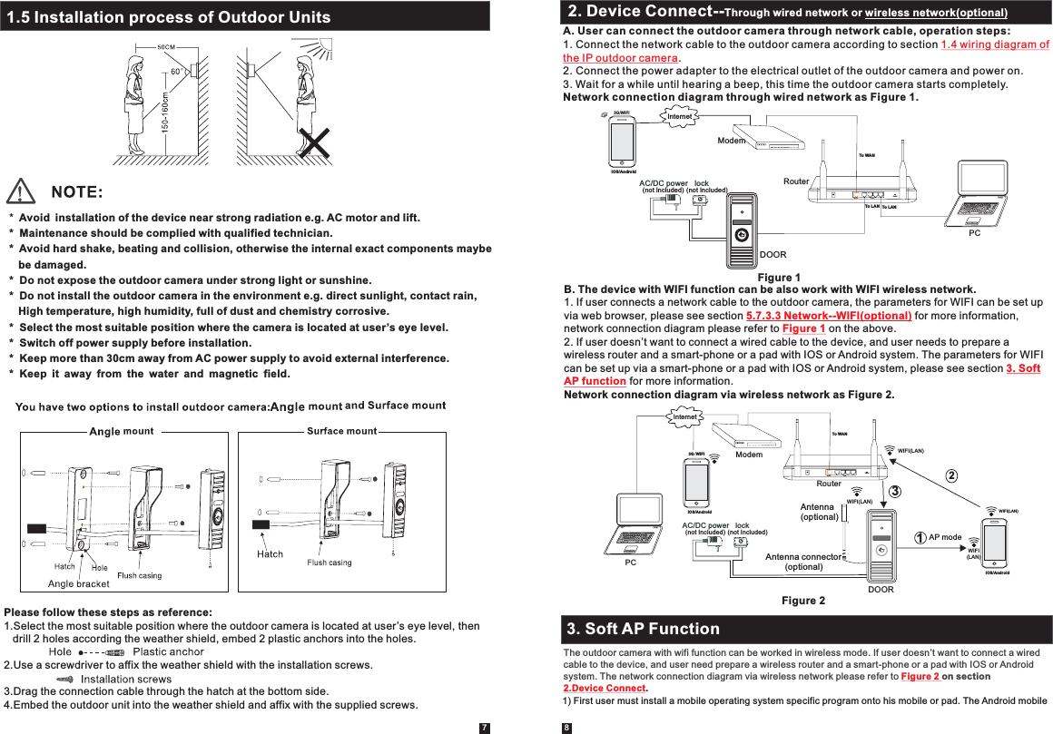 7 8*  Avoid installation of the device near strong radiation e.g. AC motor and lift.*  Maintenance should be complied with qualified technician.*  Avoid hard shake, beating and collision, otherwise the internal exact components maybe   be damaged.*  Do not expose the outdoor camera under strong light or sunshine.*  Do not install the outdoor camera in the environment e.g. direct sunlight, contact rain,    High temperature, high humidity, full of dust and chemistry corrosive.*  Select the most suitable position where the camera is located at user’s eye level.*  Switch off power supply before installation.*  Keep more than 30cm away from AC power supply to avoid external interference.*  Keep it away from the water and magnetic field.Please follow these steps as reference:1.Select the most suitable position where the outdoor camera is located at user’s eye level, then   drill 2 holes according the weather shield, embed 2 plastic anchors into the holes.2.Use a screwdriver to affix the weather shield with the installation screws.3.Drag the connection cable through the hatch at the bottom side.4.Embed the outdoor unit into the weather shield and affix with the supplied screws. 2.2 Tool Bar2. Device Connect--Through wired network or wireless network(optional)A. User can connect the outdoor camera through network cable, operation steps:1. Connect the network cable to the outdoor camera according to section .2. Connect the power adapter to the electrical outlet of the outdoor camera and power on.3. Wait for a while until hearing a beep, this time the outdoor camera starts completely.Network connection diagram through wired network as Figure 1.1.4 wiring diagram ofthe IP outdoor cameraB. The device with WIFI function can be also work with WIFI wireless network.1. If user connects a network cable to the outdoor camera, the parameters for WIFI can be set up via web browser, please see section   for more information, network connection diagram please refer to   on the above.2. If user doesn’t want to connect a wired cable to the device, and user needs to prepare a  wireless router and a smart-phone or a pad with IOS or Android system. The parameters for WIFIcan be set up via a smart-phone or a pad with IOS or Android system, please see section  for more information.Network connection diagram via wireless network as Figure 2.  5.7.3.3 Network--WIFI(optional)Figure 13. SoftAP functionFigure 2Figure 1DOORAC/DC power  lock (not Included) (not Included)RouterInternetResetWANLAN3G/WIFIIOS/AndroidTo WANTo LAN To LANModemPC3. Soft AP FunctionThe outdoor camera with wifi function can be worked in wireless mode. If user doesn’t want to connect a wired cable to the device, and user need prepare a wireless router and a smart-phone or a pad with IOS or Android system. The network connection diagram via wireless network please refer to  on section Figure 2 2.Device Connect.1.5 Installation process of Outdoor Units DOORAC/DC power  lock (not Included) (not Included)WIFI(LAN)IOS/AndroidResetWANLANInternetTo WANAP mode WIFI(LAN)WIFI(LAN)WIFI(LAN)1233G/WIFIIOS/AndroidModemRouterPCAntenna(optional)Antenna connector        (optional)1) First user must install a mobile operating system specific program onto his mobile or pad. The Android mobile