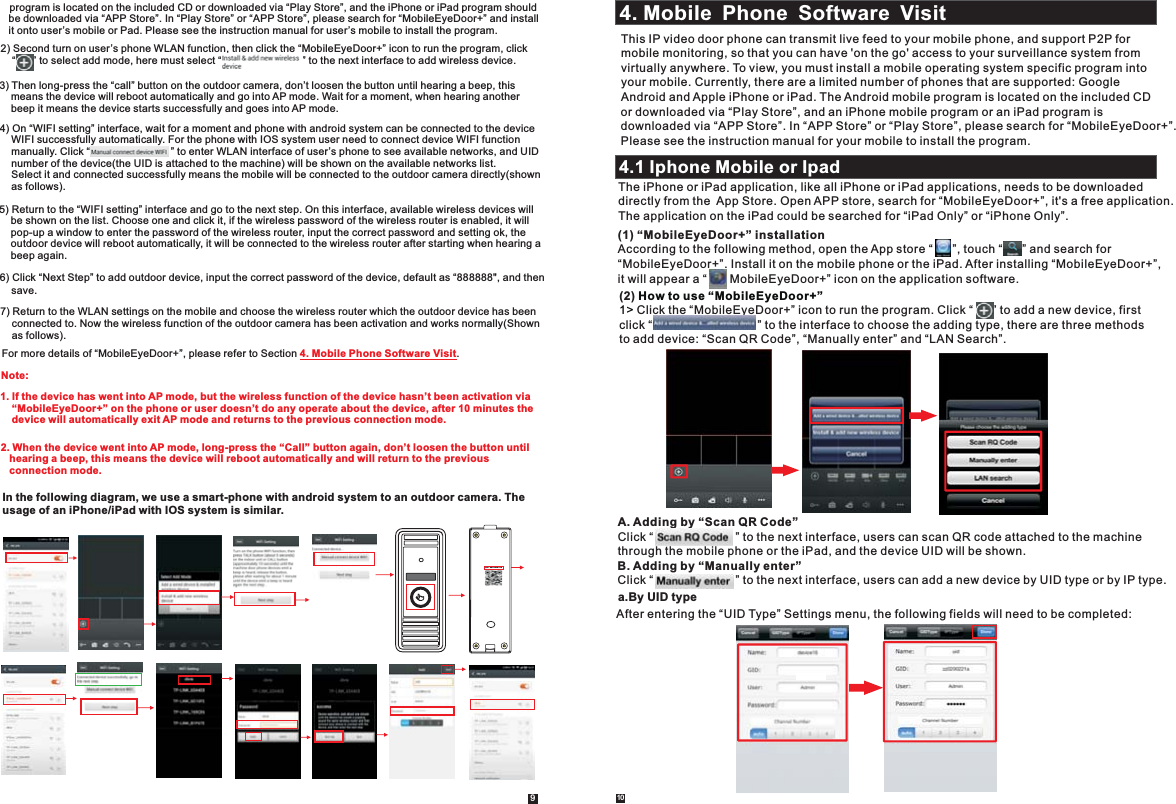 1094.1 Iphone Mobile or IpadThe iPhone or iPad application, like all iPhone or iPad applications, needs to be downloaded directly from the  App Store. Open APP store, search for “MobileEyeDoor+”, it&apos;s a free application.The application on the iPad could be searched for “iPad Only” or “iPhone Only”.(1) “MobileEyeDoor+” installationAccording to the following method, open the App store “      ”, touch “      ” and search for “MobileEyeDoor+”. Install it on the mobile phone or the iPad. After installing “MobileEyeDoor+”, it will appear a “       MobileEyeDoor+” icon on the application software.(2) Click the “MobileEyeDoor+” icon to run the program. Click “      ” to add a new device, first click “                                ” to the interface to choose the adding type, there are three methods to add device: “Scan QR Code”, “Manually enter” and “LAN Search”. How to use “MobileEyeDoor+”1&gt; A. Adding by “Scan QR Code”Click “                         ” to the next interface, users can scan QR code attached to the machinethrough the mobile phone or the iPad, and the device UID will be shown. B. Adding by “Manually enter”Click “                         ” to the next interface, users can add a new device by UID type or by IP type.a.By UID typeAfter entering the “UID Type” Settings menu, the following fields will need to be completed:4. Mobile Phone Software VisitThis IP video door phone can transmit live feed to your mobile phone, and support P2P formobile monitoring, so that you can have &apos;on the go&apos; access to your surveillance system from virtually anywhere. To view, you must install a mobile operating system specific program into your mobile. Currently, there are a limited number of phones that are supported: Google Android and Apple iPhone or iPad. The Android mobile program is located on the included CDor downloaded via “Play Store”, and an iPhone mobile program or an iPad program is downloaded via “APP Store”. In “APP Store” or “Play Store”, please search for “MobileEyeDoor+”. Please see the instruction manual for your mobile to install the program.     program is located on the included CD or downloaded via “Play Store”, and the iPhone or iPad program should     be downloaded via “APP Store”. In “Play Store” or “APP Store”, please search for “MobileEyeDoor+” and install     it onto user’s mobile or Pad. Please see the instruction manual for user’s mobile to install the program.2) Second turn on user’s phone WLAN function, then click the “MobileEyeDoor+” icon to run the program, click    “      ” to select add mode, here must select “                            ” to the next interface to add wireless device.3) Then long-press the “call” button on the outdoor camera, don’t loosen the button until hearing a beep, this     means the device will reboot automatically and go into AP mode. Wait for a moment, when hearing another     beep it means the device starts successfully and goes into AP mode.4) On “WIFI setting” interface, wait for a moment and phone with android system can be connected to the device     WIFI successfully automatically. For the phone with IOS system user need to connect device WIFI function     manually. Click “                            ” to enter WLAN interface of user’s phone to see available networks, and UID     number of the device(the UID is attached to the machine) will be shown on the available networks list.     Select it and connected successfully means the mobile will be connected to the outdoor camera directly(shown     as follows). 5)  On this interface, Return to the “WIFI setting” interface and go to the next step.  available wireless devices will     be shown on the list. Choose one and click it, if the wireless password of the wireless router is enabled, it will    pop-up a window to enter the password of the wireless router, input the correct password and setting ok, the     outdoor device will reboot automatically, it will be connected to the wireless router after starting when hearing a     beep again.7) Return to the WLAN settings on the mobile and choose the wireless router which the outdoor device has been     connected to. Now the wireless function of the outdoor camera has been activation and works normally(Shown     as follows).   6) Click “Next Step” to add outdoor device, input the correct password of the device, default as “888888&quot;, and then    save.  2. When the device went into AP mode, long-press the “Call” button again, don’t loosen the button until     hearing a beep, this means the device will reboot automatically and will return to the previous     connection mode.For more details of “MobileEyeDoor+”, please refer to Section  .4. Mobile Phone Software Visit1. If the device has went into AP mode, but the wireless function of the device hasn’t been activation via     “MobileEyeDoor+” on the phone or user doesn’t do any operate about the device, after 10 minutes the    device will automatically exit AP mode and returns to the previous connection mode.Note: In the following diagram, we use a smart-phone with android system to an outdoor camera. The usage of an iPhone/iPad with IOS system is similar.UID: zz0280a1cb