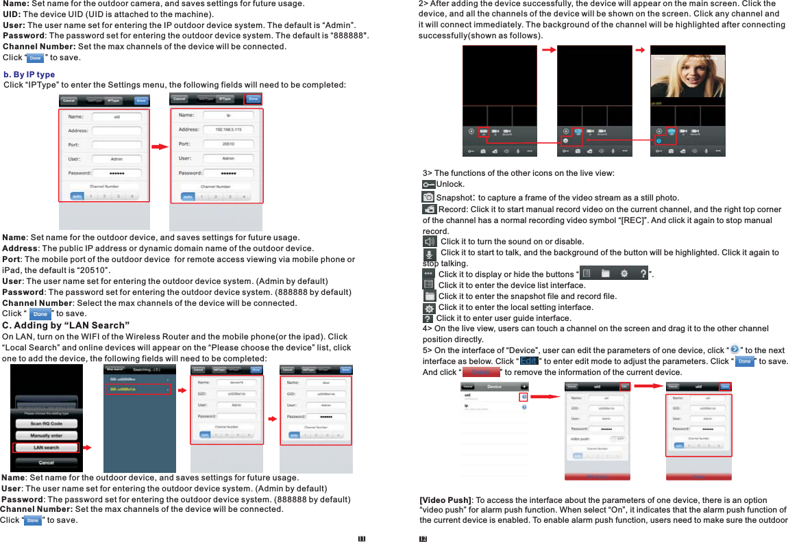11 12Click “IPType” to enter the Settings menu, the following fields will need to be completed: b. By IP typeName: Set name for the outdoor device, and saves settings for future usage.Address: The public IP address or dynamic domain name of the outdoor device.Port: The mobile port of the outdoor device  for remote access viewing via mobile phone or iPad, the default is “20510”.User: The user name set for entering the outdoor device system. (Admin by default)Password: The password set for entering the outdoor device system. (888888 by default)Channel Number: Select the max channels of the device will be connected.Click “           ” to save.C. Adding by “LAN Search”On LAN, turn on the WIFI of the Wireless Router and the mobile phone(or the ipad). Click “Local Search” and online devices will appear on the “Please choose the device” list, click one to add the device, the following fields will need to be completed: Name: Set name for the outdoor device, and saves settings for future usage.User: The user name set for entering the outdoor device system. (Admin by default)Password: The password set for entering the outdoor device system. (888888 by default)Channel Number: Set the max channels of the device will be connected.Click “        ” to save.2&gt; After adding the device successfully, the device will appear on the main screen. Click the device, and all the channels of the device will be shown on the screen. Click any channel and it will connect immediately. The background of the channel will be highlighted after connectingsuccessfully(shown as follows).3&gt; The functions of the other icons on the live view:      Unlock.      Snapshot .       : to capture a frame of the video stream as a still photoRecord: Click it to start manual record video on the current channel, and the right top corner of the channel has a normal recording video symbol “[REC]”. And click it again to stop manual record.        Click it to turn the sound on or disable.        Click it to start to talk, and the background of the button will be highlighted. Click it again to stop talking.       Click it to display or hide the buttons “                               ”.       Click it to enter the device list interface.       Click it to enter the snapshot file and record file.       Click it to enter the local setting interface.      Click it to enter user guide interface.4&gt; On the live view, users can touch a channel on the screen and drag it to the other channel position directly.5&gt; On the interface of “Device”, user can edit the parameters of one device, click “     ” to the next interface as below. Click “         ” to enter edit mode to adjust the parameters. Click “         ” to save.And click “                 ” to remove the information of the current device.              [Video Push]: To access the interface about the parameters of one device, there is an option “video push” for alarm push function. When select “On”, it indicates that the alarm push function of the current device is enabled. To enable alarm push function, users need to make sure the outdoor  Name: Set name for the outdoor camera, and saves settings for future usage.UID: The device UID (UID is attached to the machine).User: The user name set for entering the IP outdoor device system. The default is “Admin”. Password: The password set for entering the outdoor device system. The default is “888888&quot;.Channel Number: Set the max channels of the device will be connected.Click “        ” to save. IPDoo r                                2014-07-25 10:30:32