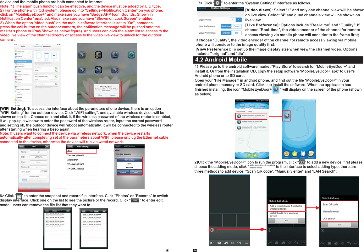 13 14device and the mobile phone are both connected to internet.       Note: 1) The alarm push function can be effective, and the device must be added by UID type.2) For the phone with iOS system, please go into “Settings-&gt;Notification Center” on you phone, click on “MobileEyeDoor+” and make sure you have “Badge APP Icon, Sounds, Shown in Notification Center” enabled. Also make sure you have “Shown on Lock Screen” enabled. 3) When the option “video push” on the mobile software interface is set to “On”, someonepress the call button on the outdoor camera, the notification message will be pushed onto the master’s phone or iPad(Shown as below figure). And users can click the alarm list to access to the video live view of the channel directly or access to the video live view to unlock for the outdoor camera .[WIFI Setting]: To access the interface about the parameters of one device, there is an option “WIFI Setting” for the outdoor device. Click “WIFI setting”, and available wireless devices will beshown on the list. Choose one and click it, if the wireless password of the wireless router is enabled, it will pop-up a window to enter the password of the wireless router, input the correct password and setting ok, the outdoor device will reboot automatically, it will be connected to the wireless router after starting when hearing a beep again. Note: If users want to connect the device via wireless network, when the device restarts automatically after completing set of the parameters about WIFI, please unplug the Ethernet cable connected to the device, otherwise the device will run via wired network.     6&gt; Click one on the list to see the picture or the record. Click “      ” to enter the snapshot and record file interface. Click “Photos” or “Records” to switchdisplay interface.  Click “         ” to enter edit mode, users can remove the file list that they want to. 1) Please go to the android software market “Play Store” to search for “MobileEyeDoor+” and install it. Or from the installation CD, copy the setup software “MobileEyeDoor+.apk” to user&apos;s Android phone or to SD card.Open your “File Manager” in android phone, and find out the file “MobileEyeDoor+” in your android phone memory or SD card. Click it to install the software. When the application hasfinished installing, the icon “MobileEyeDoor+        ” will display on the screen of the phone (shown as below).4.2 Android Mobile7&gt; Click “      ”to enter the “System Settings” interface as follows.[Video Views]: Select “1&quot; and only one channel view will be shown on live view. Select “4&quot; and quad channels view will be shown on live view.[Live Preference]: Options include “Real-time” and “Quality”. If choose “Real-time”, the video encoder of the channel for remote access viewing via mobile phone will consider to the frame first; If choose “Quality”, the video encoder of the channel for remote access viewing via mobile phone will consider to the image quality first.[View Preference]: To set up the image display size when view the channel video. Options include “”original” and “tile”.2)Click the “MobileEyeDoor+” icon to run the program, click “      ” to add a new device, first please choose the adding mode, click “                        ” to the interface to select adding type, there are three methods to add device: “Scan QR code”, “Manually enter” and “LAN Search”. 