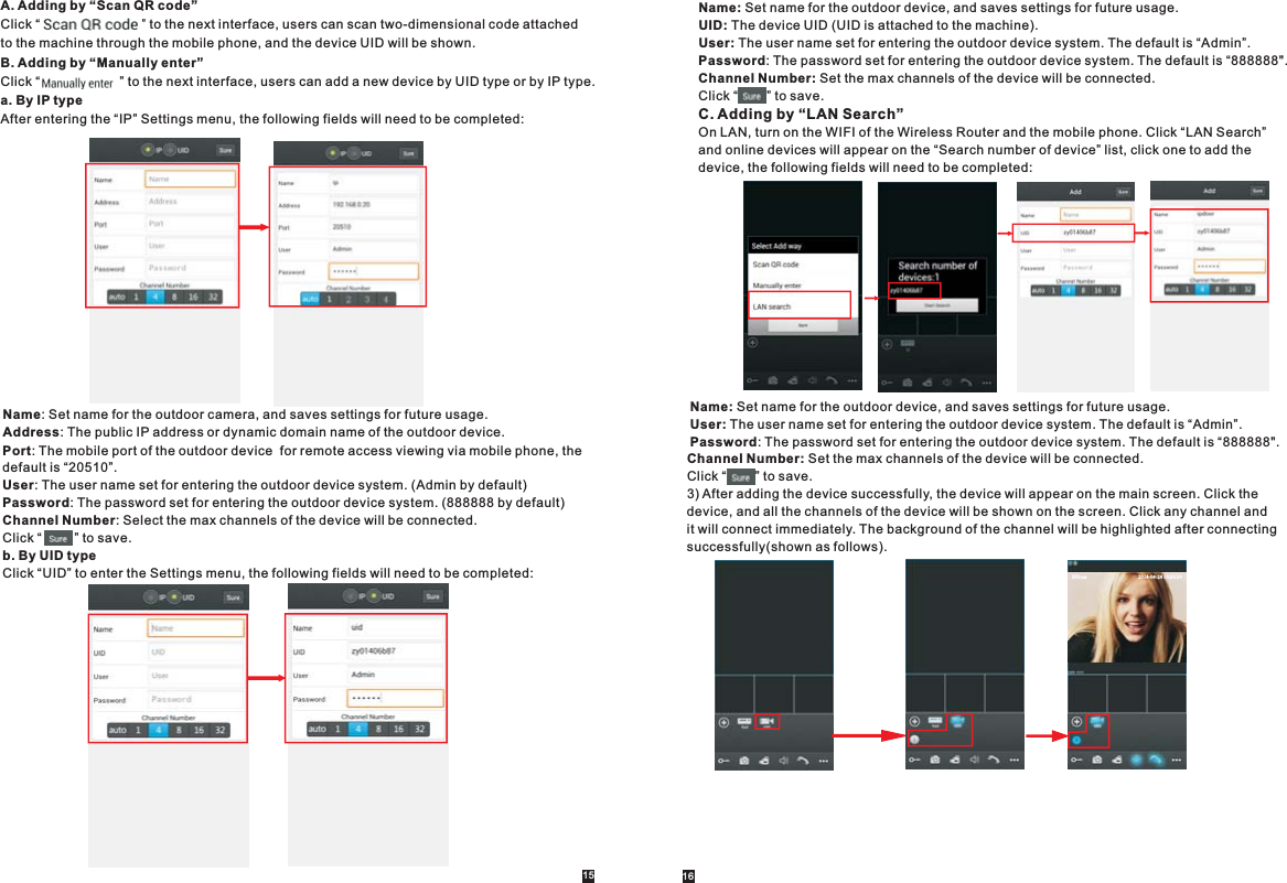 A. Adding by “Scan QR code”Click “                            ” to the next interface, users can scan two-dimensional code attached to the machine through the mobile phone, and the device UID will be shown. B. Adding by “Manually enter”Click “                      ” to the next interface, users can add a new device by UID type or by IP type.a. By IP typeAfter entering the “IP” Settings menu, the following fields will need to be completed:Name: Set name for the outdoor camera, and saves settings for future usage.Address: The public IP address or dynamic domain name of the outdoor device.Port: The mobile port of the outdoor device  for remote access viewing via mobile phone, the default is “20510”.User: The user name set for entering the outdoor device system. (Admin by default)Password: The password set for entering the outdoor device system. (888888 by default)Channel Number: Select the max channels of the device will be connected.Click “         ” to save.b. By UID typeClick “UID” to enter the Settings menu, the following fields will need to be completed:15 16Name: Set name for the outdoor device, and saves settings for future usage.UID: The device UID (UID is attached to the machine).User: The user name set for entering the outdoor device system. The default is “Admin”. Password: The password set for entering the outdoor device system. The default is “888888&quot;.Channel Number: Set the max channels of the device will be connected.Click “        ” to save.C. Adding by “LAN Search”On LAN, turn on the WIFI of the Wireless Router and the mobile phone. Click “LAN Search” and online devices will appear on the “Search number of device” list, click one to add the device, the following fields will need to be completed:Channel Number: Set the max channels of the device will be connected.Click “        ” to save.3) After adding the device successfully, the device will appear on the main screen. Click the device, and all the channels of the device will be shown on the screen. Click any channel and it will connect immediately. The background of the channel will be highlighted after connectingsuccessfully(shown as follows).Name: Set name for the outdoor device, and saves settings for future usage.User: The user name set for entering the outdoor device system. The default is “Admin”. Password: The password set for entering the outdoor device system. The default is “888888&quot;.IPDoo r                                          2014-04-24 10:20:30