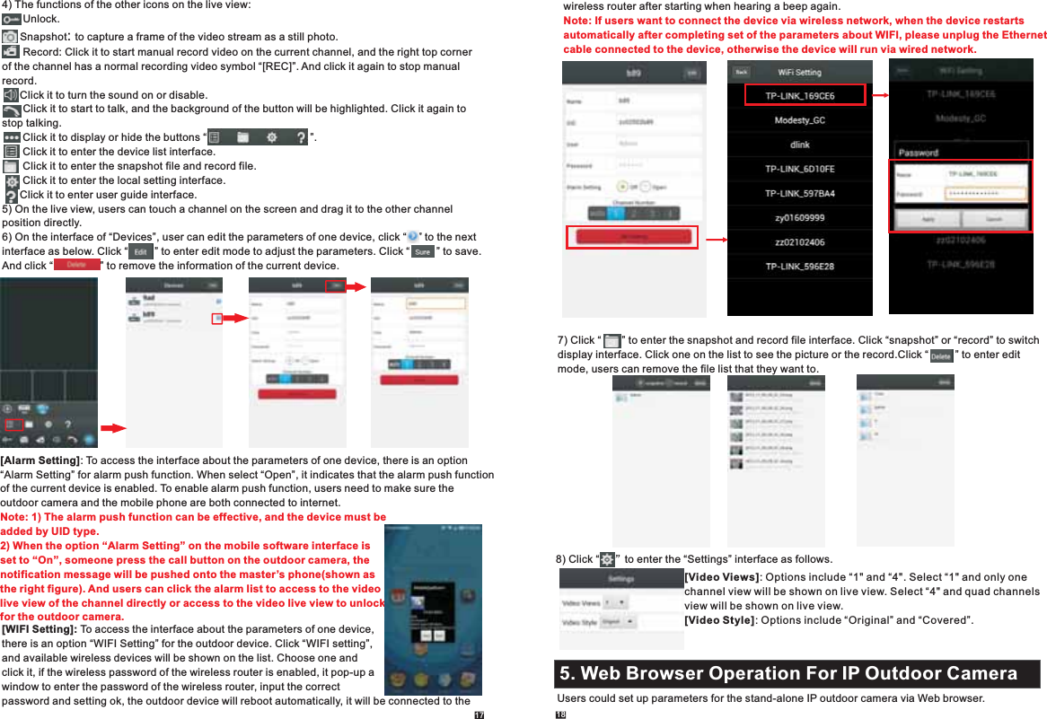 17 184) The functions of the other icons on the live view:       Unlock.      Snapshot .       : to capture a frame of the video stream as a still photoRecord: Click it to start manual record video on the current channel, and the right top corner of the channel has a normal recording video symbol “[REC]”. And click it again to stop manual record.      Click it to turn the sound on or disable.       Click it to start to talk, and the background of the button will be highlighted. Click it again to stop talking.       Click it to display or hide the buttons “                                   ”.       Click it to enter the device list interface.       Click it to enter the snapshot file and record file.       Click it to enter the local setting interface.      Click it to enter user guide interface.5) On the live view, users can touch a channel on the screen and drag it to the other channel position directly.6) On the interface of “Devices”, user can edit the parameters of one device, click “    ” to the next interface as below. Click “         ” to enter edit mode to adjust the parameters. Click “         ” to save.And click “                ” to remove the information of the current device.          [Alarm Setting]: To access the interface about the parameters of one device, there is an option“Alarm Setting” for alarm push function. When select “Open”, it indicates that the alarm push function of the current device is enabled. To enable alarm push function, users need to make sure the outdoor camera and the mobile phone are both connected to internet.   Note: 1) The alarm push function can be effective, and the device must be added by UID type. 2) When the option “Alarm Setting” on the mobile software interface is set to “On”, someone press the call button on the outdoor camera, the notification message will be pushed onto the master’s phone(shown as the right figure). And users can click the alarm list to access to the videolive view of the channel directly or access to the video live view to unlock for the outdoor camera.       [WIFI Setting]: To access the interface about the parameters of one device,there is an option “WIFI Setting” for the outdoor device. Click “WIFI setting”,and available wireless devices will be shown on the list. Choose one and click it, if the wireless password of the wireless router is enabled, it pop-up a window to enter the password of the wireless router, input the correct password and setting ok, the outdoor device will reboot automatically, it will be connected to the 7) Click “       ” to enter the snapshot and record file interface. Click “snapshot” or “record” to switchdisplay interface.  Click “         ” to enter edit mode, users can remove the file list that they want to. Click one on the list to see the picture or the record.wireless router after starting when hearing a beep again. Note: If users want to connect the device via wireless network, when the device restarts automatically after completing set of the parameters about WIFI, please unplug the Ethernet cable connected to the device, otherwise the device will run via wired network. 8)   Click “     ”to enter the “Settings” interface as follows.[Video Views]: Options include “1&quot; and “4&quot;. Select “1&quot; and only one channel view will be shown on live view. Select “4&quot; and quad channels view will be shown on live view.[Video Style]: Options include “Original” and “Covered”.5. Web Browser Operation For IP Outdoor Camera2.1 Mouse ControlUsers could set up parameters for the stand-alone IP outdoor camera via Web browser.