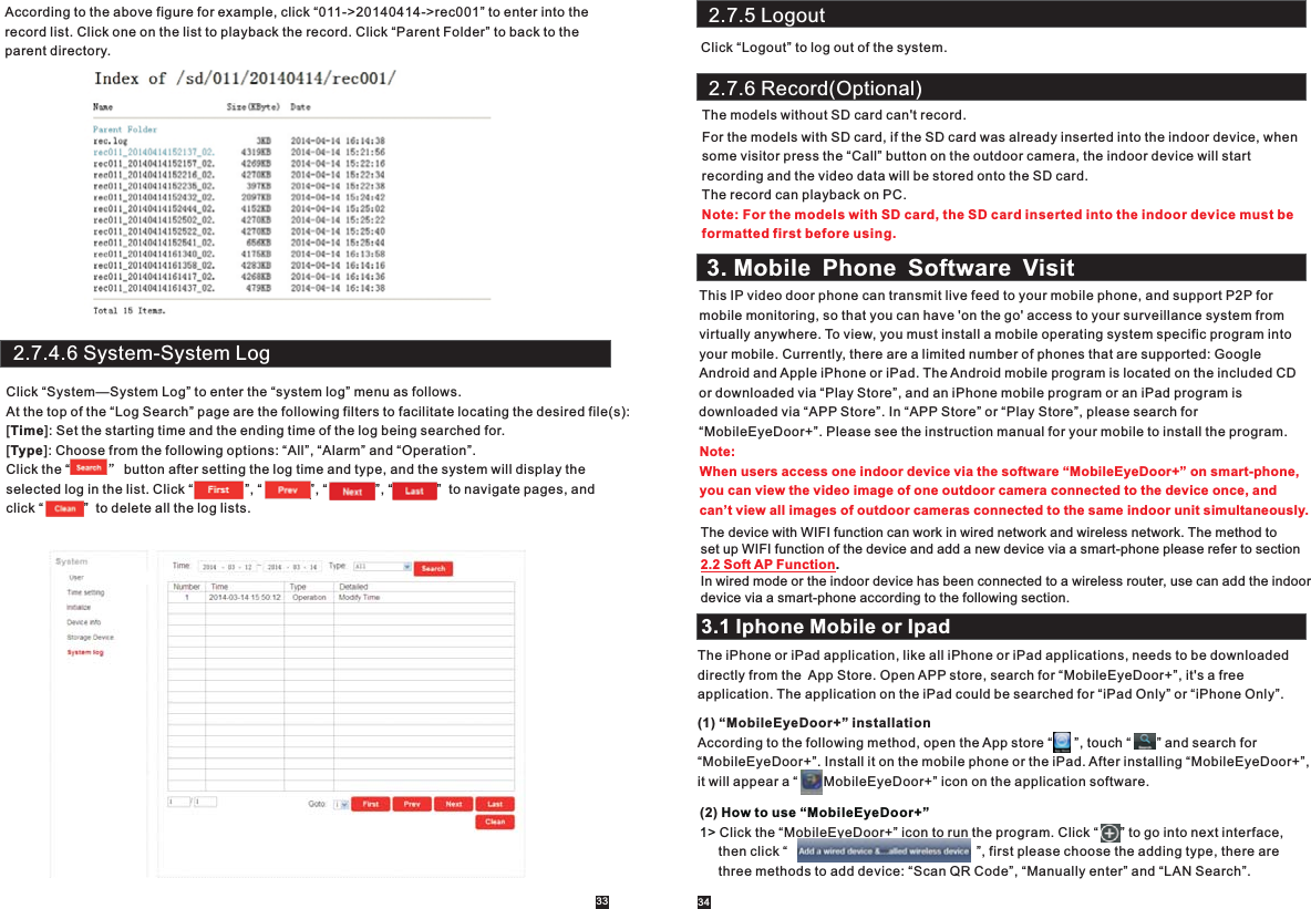 2.7.5 LogoutClick “Logout” to log out of the system.According to the above figure for example, click “011-&gt;20140414-&gt;rec001” to enter into the record list. Click one on the list to playback the record. Click “Parent Folder” to back to the parent directory.2.7.4.6 System-System LogClick “System—System Log” to enter the “system log” menu as follows.At the top of the “Log Search” page are the following filters to facilitate locating the desired file(s):[Time]: Set the starting time and the ending time of the log being searched for.[Type]: Choose from the following options: “All”, “Alarm” and “Operation”.Click the “          ” button after setting the log time and type, and the system will display the selected log in the list. Click “              ”, “             ”, “             ”, “            ”  to navigate pages, and click “           ”  to delete all the log lists. 33 342.7.6 Record(Optional)The models without SD card can&apos;t record. For the models with SD card, if the SD card was already inserted into the indoor device, whensome visitor press the “Call” button on the outdoor camera, the indoor device will start recording and the video data will be stored onto the SD card.The record can playback on PC.Note: For the models with SD card, the SD card inserted into the indoor device must beformatted first before using.3. Mobile Phone Software VisitThis IP video door phone can transmit live feed to your mobile phone, and support P2P formobile monitoring, so that you can have &apos;on the go&apos; access to your surveillance system from virtually anywhere. To view, you must install a mobile operating system specific program into your mobile. Currently, there are a limited number of phones that are supported: Google Android and Apple iPhone or iPad. The Android mobile program is located on the included CD or downloaded via “Play Store”, and an iPhone mobile program or an iPad program is downloaded via “APP Store”. In “APP Store” or “Play Store”, please search for “MobileEyeDoor+”. Please see the instruction manual for your mobile to install the program.Note: When users access one indoor device via the software “MobileEyeDoor+” on smart-phone, you can view the video image of one outdoor camera connected to the device once, and can’t view all images of outdoor cameras connected to the same indoor unit simultaneously. 3.1 Iphone Mobile or IpadThe iPhone or iPad application, like all iPhone or iPad applications, needs to be downloaded directly from the  App Store. Open APP store, search for “MobileEyeDoor+”, it&apos;s a free application. The application on the iPad could be searched for “iPad Only” or “iPhone Only”.(1) “MobileEyeDoor+” installationAccording to the following method, open the App store “      ”, touch “       ” and search for “MobileEyeDoor+”. Install it on the mobile phone or the iPad. After installing “MobileEyeDoor+”, it will appear a “       MobileEyeDoor+” icon on the application software.(2) Click the “MobileEyeDoor+” icon to run the program. Click “      ” to go into next interface,     then click “                                                   ”, first please choose the adding type, there are      three methods to add device: “Scan QR Code”, “Manually enter” and “LAN Search”. How to use “MobileEyeDoor+”1&gt; The device with WIFI function can work in wired network and wireless network. The method to set up WIFI function of the device and add a new device via a smart-phone please refer to section.In wired mode or the indoor device has been connected to a wireless router, use can add the indoordevice via a smart-phone according to the following section.     2.2 Soft AP Function