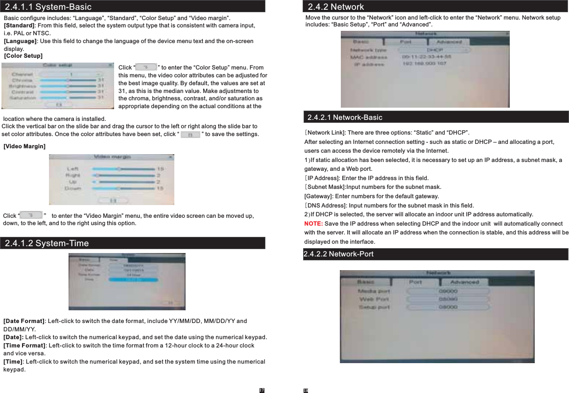Basic configure includes: “Language”, “Standard”, “Color Setup” and “Video margin”.[Standard]: From this field, select the system output type that is consistent with camera input,i.e. PAL or NTSC.[Language]: Use this field to change the language of the device menu text and the on-screen display.[Color Setup] location where the camera is installed.Click the vertical bar on the slide bar and drag the cursor to the left or right along the slide bar to set color attributes. Once the color attributes have been set, click “              ” to save the settings. [Video Margin]Click “        ” to enter the “Video Margin” menu, the entire video screen can be moved up, down, to the left, and to the right using this option.17Click “              ” to enter the “Color Setup” menu. From this menu, the video color attributes can be adjusted for the best image quality. By default, the values are set at31, as this is the median value. Make adjustments to the chroma, brightness, contrast, and/or saturation as appropriate depending on the actual conditions at the [Date Format]: Left-click to switch the date format, include YY/MM/DD, MM/DD/YY and DD/MM/YY.[Date]: Left-click to switch the numerical keypad, and set the date using the numerical keypad.[Time Format]: Left-click to switch the time format from a 12-hour clock to a 24-hour clock and vice versa.[Time]: Left-click to switch the numerical keypad, and set the system time using the numericalkeypad.2.4.1.1 System-Basic2.4.1.2 System-TimeMove the cursor to the “Network” icon and left-click to enter the “Network” menu. Network setupincludes: “Basic Setup”, “Port” and “Advanced”.2.4.2.1 Network-Basic[Network Link]: There are three options: “Static” and “DHCP”.After selecting an Internet connection setting - such as static or DHCP – and allocating a port, users can access the device remotely via the Internet. 1)If static allocation has been selected, it is necessary to set up an IP address, a subnet mask, agateway, and a Web port. [IP Address]: Enter the IP address in this field.[Subnet Mask]:Input numbers for the subnet mask.[Gateway]: Enter numbers for the default gateway.[DNS Address]: Input numbers for the subnet mask in this field.2)If DHCP is selected, the server will allocate an indoor unit IP address automatically. Save the IP address when selecting DHCP and the indoor unit  will automatically connect with the server. It will allocate an IP address when the connection is stable, and this address will be displayed on the interface.NOTE:2.4.2.2 Network-Port2.4.2 Network18