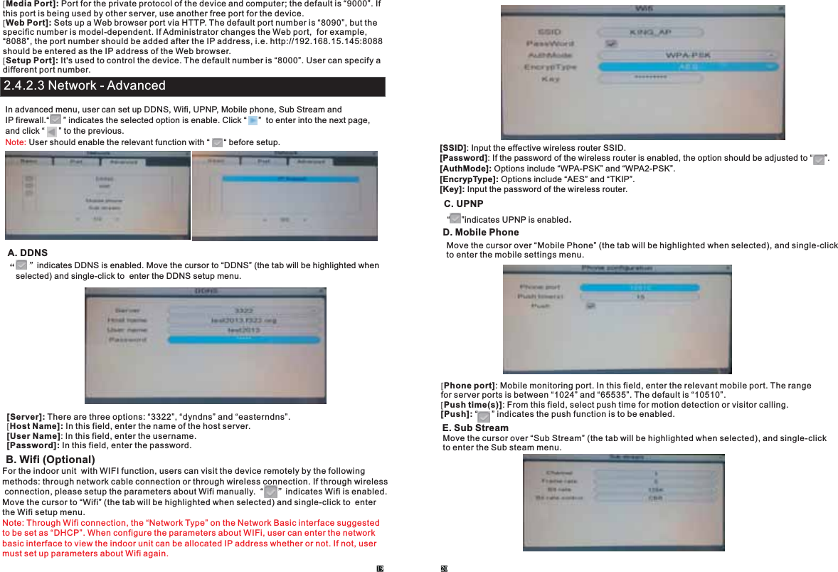 [Media Port]: Port for the private protocol of the device and computer; the default is “9000”. If this port is being used by other server, use another free port for the device.[Web Port]: Sets up a Web browser port via HTTP. The default port number is “8090”, but thespecific number is model-dependent. If Administrator changes the Web port,  for example, “8088”, the port number should be added after the IP address, i.e. http://192.168.15.145:8088should be entered as the IP address of the Web browser.[Setup Port]: It&apos;s used to control the device. The default number is “8000”. User can specify a different port number.In advanced menu, user can set up DDNS, Wifi, UPNP, Mobile phone, Sub Stream andIP firewall.“      ” indicates the selected option is enable. Click “     ”  to enter into the next page,and click “      ” to the previous.  User should enable the relevant function with “      “ before setup.Note:A. DDNS“  ”indicates DDNS is enabled. Move the cursor to “DDNS” (the tab will be highlighted when selected) and single-click to  enter the DDNS setup menu.[Server]: There are three options: “3322”, “dyndns” and “easterndns”.[Host Name]: In this field, enter the name of the host server.[User Name]: In this field, enter the username.[Password]: In this field, enter the password.B. Wifi (Optional)For the indoor unit  with WIFI function, users can visit the device remotely by the following methods: through network cable connection or through wireless connection. If through wireless connection, please setup the parameters about Wifi manually.  indicates Wifi is enabled.Move the cursor to “Wifi” (the tab will be highlighted when selected) and single-click to  enter the Wifi setup menu. “      ”Note: Through Wifi connection, the “Network Type” on the Network Basic interface suggested to be set as “DHCP”. When configure the parameters about WIFi, user can enter the network basic interface to view the indoor unit can be allocated IP address whether or not. If not, user must set up parameters about Wifi again.19 20[SSID]: Input the effective wireless router SSID.[Password]: If the password of the wireless router is enabled, the option should be adjusted to “     ”.[AuthMode]: Options include “WPA-PSK” and “WPA2-PSK”.[EncrypType]: Options include “AES” and “TKIP”.[Key]: Input the password of the wireless router.  C. UPNP“     ”indicates UPNP is enabled.   D. Mobile PhoneMove the cursor over “Mobile Phone” (the tab will be highlighted when selected), and single-clickto enter the mobile settings menu. [Phone port]: Mobile monitoring port. In this field, enter the relevant mobile port. The range for server ports is between “1024” and “65535”. The default is “10510”.[Push time(s)]: From this field, select push time for motion detection or visitor calling.[Push]: “      ” indicates the push function is to be enabled. E. Sub StreamMove the cursor over “Sub Stream” (the tab will be highlighted when selected), and single-clickto enter the Sub steam menu. 2.4.2.3 Network - Advanced