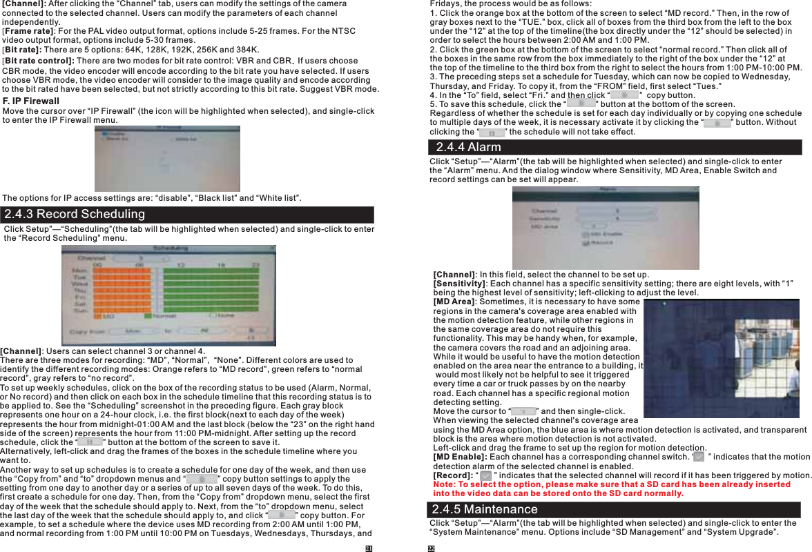 [Channel]: After clicking the “Channel” tab, users can modify the settings of the camera connected to the selected channel. Users can modify the parameters of each channel independently.[Frame rate]: For the PAL video output format, options include 5-25 frames. For the NTSC video output format, options include 5-30 frames.[Bit rate]: There are 5 options: 64K, 128K, 192K, 256K and 384K. [Bit rate control]: There are two modes for bit rate control: VBR and CBR. If users choose CBR mode, the video encoder will encode according to the bit rate you have selected. If userschoose VBR mode, the video encoder will consider to the image quality and encode accordingto the bit rated have been selected, but not strictly according to this bit rate. Suggest VBR mode.F. IP FirewallMove the cursor over “IP Firewall” (the icon will be highlighted when selected), and single-clickto enter the IP Firewall menu. The options for IP access settings are: “disable”, “Black list” and “White list”. 2.4.3 Record SchedulingClick Setup”—“Scheduling”(the tab will be highlighted when selected) and single-click to enter the “Record Scheduling” menu.[Channel]: Users can select channel 3 or channel 4.There are three modes for recording: “MD”, “Normal”,  “None”. Different colors are used to identify the different recording modes: Orange refers to “MD record”, green refers to “normal record”, gray refers to “no record”.To set up weekly schedules, click on the box of the recording status to be used (Alarm, Normal,or No record) and then click on each box in the schedule timeline that this recording status is to be applied to. See the “Scheduling” screenshot in the preceding figure. Each gray block represents one hour on a 24-hour clock, i.e. the first block(next to each day of the week) represents the hour from midnight-01:00 AM and the last block (below the “23” on the right hand side of the screen) represents the hour from 11:00 PM-midnight. After setting up the record schedule, click the “           ” button at the bottom of the screen to save it.Alternatively, left-click and drag the frames of the boxes in the schedule timeline where you want to. Another way to set up schedules is to create a schedule for one day of the week, and then use the “Copy from” and “to” dropdown menus and “              ” copy button settings to apply the setting from one day to another day or a series of up to all seven days of the week. To do this, first create a schedule for one day. Then, from the “Copy from” dropdown menu, select the firstday of the week that the schedule should apply to. Next, from the “to” dropdown menu, select the last day of the week that the schedule should apply to, and click “            ” copy button. For example, to set a schedule where the device uses MD recording from 2:00 AM until 1:00 PM, and normal recording from 1:00 PM until 10:00 PM on Tuesdays, Wednesdays, Thursdays, and 21 22Fridays, the process would be as follows: 1. Click the orange box at the bottom of the screen to select “MD record.” Then, in the row of gray boxes next to the “TUE.” box, click all of boxes from the third box from the left to the box under the “12” at the top of the timeline(the box directly under the “12” should be selected) in order to select the hours between 2:00 AM and 1:00 PM. 2. Click the green box at the bottom of the screen to select “normal record.” Then click all of the boxes in the same row from the box immediately to the right of the box under the “12” at the top of the timeline to the third box from the right to select the hours from 1:00 PM-10:00 PM. 3. The preceding steps set a schedule for Tuesday, which can now be copied to Wednesday, Thursday, and Friday. To copy it, from the “FROM” field, first select “Tues.”4. In the “To” field, select “Fri.” and then click “             ”  copy button.5. To save this schedule, click the “             ” button at the bottom of the screen. Regardless of whether the schedule is set for each day individually or by copying one schedule to multiple days of the week, it is necessary activate it by clicking the “            ” button. Withoutclicking the “           ” the schedule will not take effect.2.4.4 AlarmClick “Setup”—“Alarm”(the tab will be highlighted when selected) and single-click to enter the “Alarm” menu. And the dialog window where Sensitivity, MD Area, Enable Switch and record settings can be set will appear.[Channel]: In this field, select the channel to be set up.[Sensitivity]: Each channel has a specific sensitivity setting; there are eight levels, with “1” being the highest level of sensitivity; left-clicking to adjust the level.[MD Area]: Sometimes, it is necessary to have someregions in the camera&apos;s coverage area enabled with the motion detection feature, while other regions in the same coverage area do not require this functionality. This may be handy when, for example, the camera covers the road and an adjoining area. While it would be useful to have the motion detection enabled on the area near the entrance to a building, it would most likely not be helpful to see it triggered every time a car or truck passes by on the nearby road. Each channel has a specific regional motion detecting setting.Move the cursor to “           ” and then single-click.When viewing the selected channel&apos;s coverage area using the MD Area option, the blue area is where motion detection is activated, and transparentblock is the area where motion detection is not activated.Left-click and drag the frame to set up the region for motion detection.[MD Enable]: Each channel has a corresponding channel switch. “      ” indicates that the motion detection alarm of the selected channel is enabled.  [Record]: “       ” indicates that the selected channel will record if it has been triggered by motion.Note: To select the option, please make sure that a SD card has been already inserted into the video data can be stored onto the SD card normally. 2.4.5 MaintenanceClick “Setup”—“Alarm”(the tab will be highlighted when selected) and single-click to enter the “System Maintenance” menu. Options include “SD Management” and “System Upgrade”. 