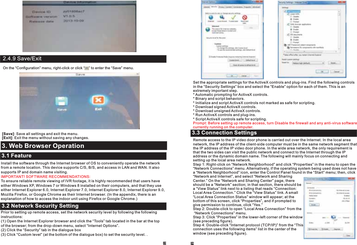 2.4.9 Save/ExitOn the “Configuration” menu, right-click or click “    ” to enter the “Save” menu. [Save]: Save all settings and exit the menu.[Exit]: Exit the menu without saving any changes.3. Web Browser OperationInstall the software through the Internet browser of OS to conveniently operate the networkfrom a remote location. This device supports C/S, B/S, and access in LAN and WAN. It also supports IP and domain name visiting.To ensure reliable remote viewing of IVR footage, it is highly recommended that users have either Windows XP, Windows 7 or Windows 8 installed on their computers, and that they use either Internet Explorer 6.0, Internet Explorer 7.0, Internet Explorer 8.0, Internet Explorer 9.0, Mozilla Firefox, or Google Chrome as their Internet browser. (In the appendix, there is an explanation of how to access the indoor unit using Firefox or Google Chrome.)Prior to setting up remote access, set the network security level by following the following instructions:(1) Open the Internet Explorer browser and click the “Tools” tab located in the bar at the top of the browser; from the drop-down menu, select “Internet Options”.(2) Click the “Security” tab in the dialogue box(3) Click “Custom level” (at the bottom of the dialogue box) to set the security level. .IMPORTANT! SOFTWARE RECOMMENDATIONS:25 263.1 Feature3.2 Network Security SettingSet the appropriate settings for the ActiveX controls and plug-ins. Find the following controls in the “Security Settings” box and select the “Enable” option for each of them. This is an extremely important step.* Automatic prompting for ActiveX controls. * Binary and script behaviors.* Initialize and script ActiveX controls not marked as safe for scripting.* Download signed ActiveX controls.* Download unsigned ActiveX controls.* Run ActiveX controls and plug-ins.* Script ActiveX controls safe for scripting.Prompt: Before setting up remote access, turn Disable the firewall and any anti-virus softwarecurrently running on the computer.Remote access to the IP video door phone is carried out over the Internet. In the local area network, the IP address of the client-side computer must be in the same network segment that the IP address of the IP video door phone. In the wide area network, the only requirement is that the two sides can visit the public network and connect to the Internet through the IP address or the dynamic domain name. The following will mainly focus on connecting and setting up the local area network.Step 1: Right-click on “Network Neighborhood” and click “Properties” in the menu to open the “Network Connections” menu. Alternatively, if the operating system being used does not have a “Network Neighborhood” icon, enter the Control Panel found in the “Start” menu; then, click “Network and Internet”, and select “Network and Sharing Center.” On the “Network and Sharing Center” page, there should be a “Network” section; in that section, there should be a “View Status” link next to a listing that reads “Connection: Local Area Connection.” Click the “View Status” link. A small “Local Area Connection Status” window will appear; at the bottom of this screen, click “Properties”, and if prompted to give permission to continue, click “Yes.”Step 2: Double-click to open “Local Area Connection” from the “Network Connections” menu.Step 3: Click “Properties” in the lower-left corner of the window(see preceding figure).Step 4: Double-click “Internet protocol (TCP/IP)” from the “Thisconnection uses the following items” list in the center of the window (see preceding figure).  3.3 Connection Settings