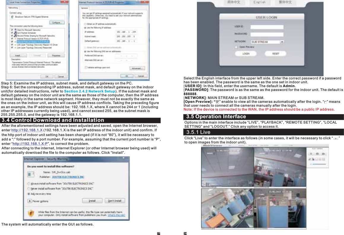 Step 5: Examine the IP address, subnet mask, and default gateway on the PC. Step 6: Set the corresponding IP address, subnet mask, and default gateway on the indoor unit(for detailed instructions, refer to ). If the subnet mask and default gateway on the indoor unit are the same as those of the computer, then the IP address is most likely in the same network segment. However, they must not be exactly the same as the ones on the indoor unit, as this will cause IP address conflicts. Taking the preceding figure as an example, the IP address should be: 192.168.1.X, where X cannot be 244 or 1 (including other IP addresses currently being used), and cannot exceed 255, as the subnet mask is 255.255.255.0, and the gateway is 192.168.1.1. Section 2.4.2 Network Setup3.4 Control Download and InstallationAfter the aforementioned settings have been adjusted and saved, open the Internet browser, enter   (192.168.1.X is the set IP address of the indoor unit) and confirm. If the http port of indoor unit setting has been changed (if it is not “80”), it will be necessary to add a “:” followed by a port number. For example, assuming that the current port number is “P”,enter “ ”, to correct the problem. After connecting to the internet, Internet Explorer (or other Internet browser being used) will automatically download the file to the computer as follows. Click “Install”.http://192.168.1.Xhttp://192.168.1.X:PThe system will automatically enter the GUI as follows.27 28Select the English interface from the upper left side. Enter the correct password if a passwordhas been enabled. The password is the same as the one set in indoor unit.[USER ID]: In this field, enter the username. The default is Admin.[PASSWORD]: The password is as the same as the password for the indoor unit. The default is888888.[NETWORK]: MAIN STREAM or SUB STREAM.[Open Preview]: “    ” enable to view all the cameras automatically after the login. “   ” meansthat user needs to connect all the cameras manually after the login.Note: If the device is connected to the WAN, the IP address should be a public IP address.Options in the main interface include “LIVE”, “PLAYBACK”, “REMOTE SETTING”, “LOCAL SETTING” and “LOGOUT.” Click any option to access it. Click “Live” to enter the interface as follows (in some cases, it will be necessary to click “      ”to open images from the indoor unit). 3.5 Operation Interface3.5.1 Live