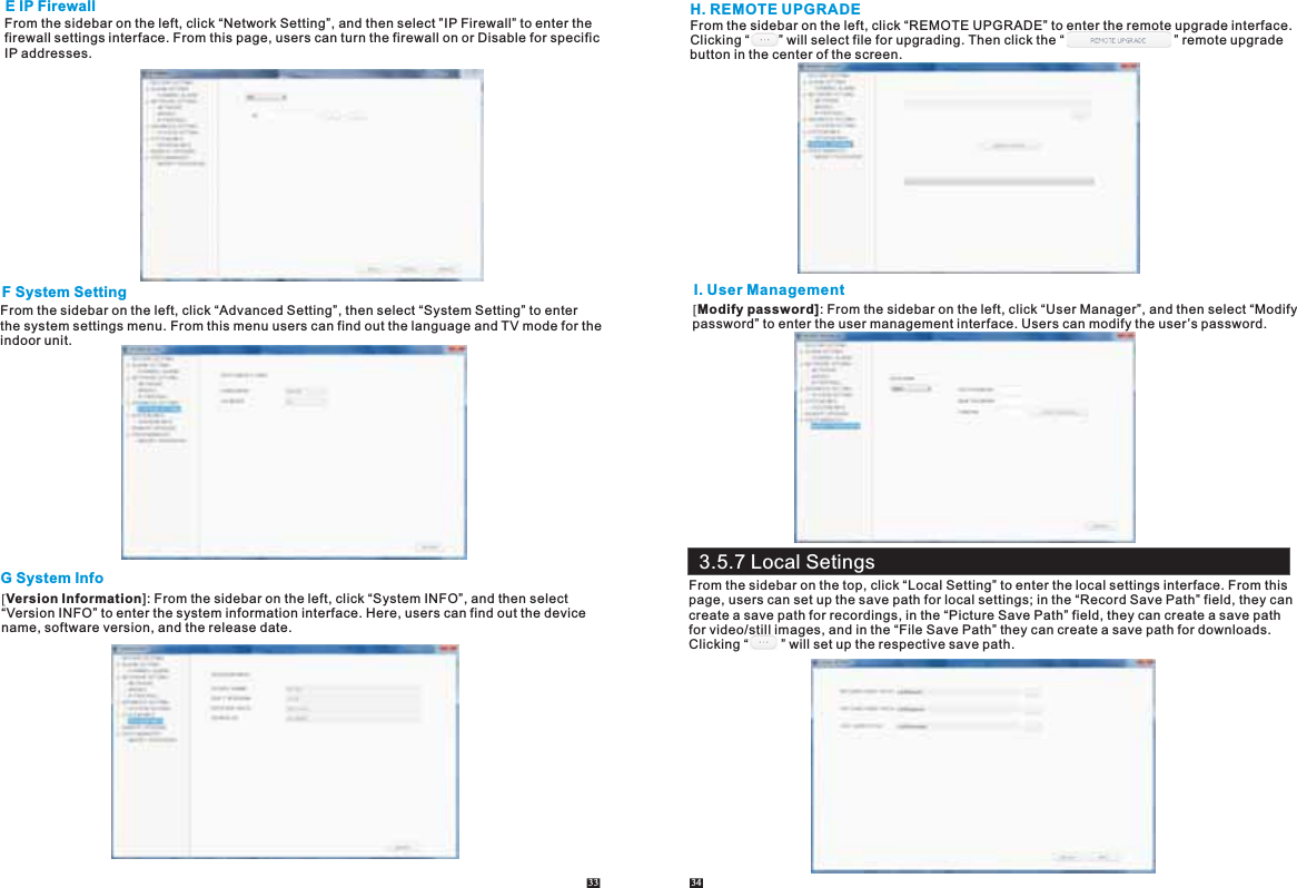 E IP FirewallFrom the sidebar on the left, click “Network Setting”, and then select ”IP Firewall” to enter the firewall settings interface. From this page, users can turn the firewall on or Disable for specificIP addresses. F System SettingFrom the sidebar on the left, click “Advanced Setting”, then select “System Setting” to enter the system settings menu. From this menu users can find out the language and TV mode for the indoor unit.G System Info[Version Information]: From the sidebar on the left, click “System INFO”, and then select “Version INFO” to enter the system information interface. Here, users can find out the device name, software version, and the release date. 33 34H. REMOTE UPGRADEFrom the sidebar on the left, click “REMOTE UPGRADE” to enter the remote upgrade interface. Clicking “        ” will select file for upgrading. Then click the “                              ” remote upgrade button in the center of the screen.I. User Management[Modify password]: From the sidebar on the left, click “User Manager”, and then select “Modifypassword” to enter the user management interface. Users can modify the user’s password.From the sidebar on the top, click “Local Setting” to enter the local settings interface. From this page, users can set up the save path for local settings; in the “Record Save Path” field, they can create a save path for recordings, in the “Picture Save Path” field, they can create a save path for video/still images, and in the “File Save Path” they can create a save path for downloads. Clicking “         ” will set up the respective save path.3.5.7 Local Setings
