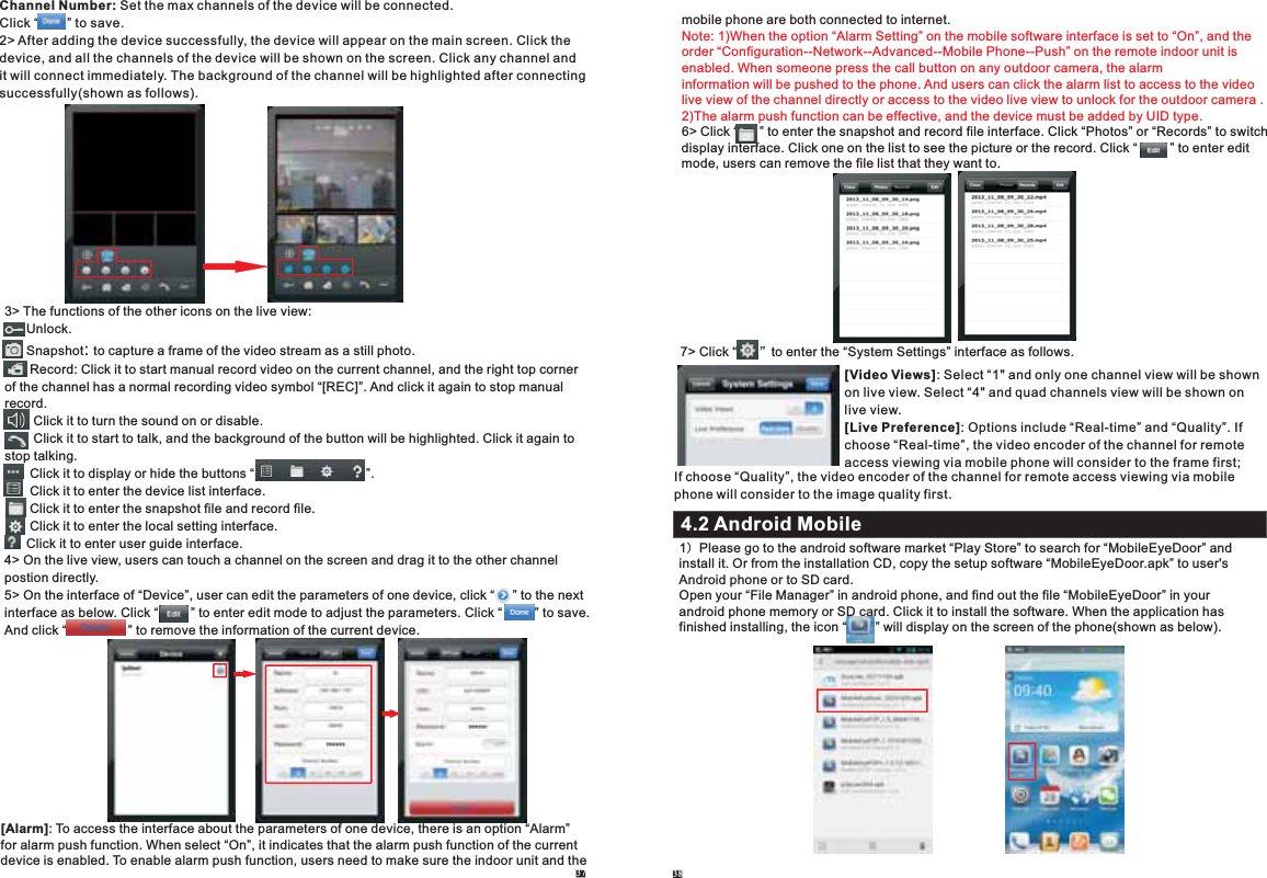 Channel Number: Set the max channels of the device will be connected.Click “        ” to save.2&gt; After adding the device successfully, the device will appear on the main screen. Click the device, and all the channels of the device will be shown on the screen. Click any channel and it will connect immediately. The background of the channel will be highlighted after connectingsuccessfully(shown as follows).3&gt; The functions of the other icons on the live view:      Unlock.      Snapshot .       : to capture a frame of the video stream as a still photoRecord: Click it to start manual record video on the current channel, and the right top corner of the channel has a normal recording video symbol “[REC]”. And click it again to stop manual record.        Click it to turn the sound on or disable.        Click it to start to talk, and the background of the button will be highlighted. Click it again to stop talking.       Click it to display or hide the buttons “                               ”.       Click it to enter the device list interface.       Click it to enter the snapshot file and record file.       Click it to enter the local setting interface.      Click it to enter user guide interface.4&gt; On the live view, users can touch a channel on the screen and drag it to the other channel postion directly.5&gt; On the interface of “Device”, user can edit the parameters of one device, click “     ” to the next interface as below. Click “         ” to enter edit mode to adjust the parameters. Click “         ” to save.And click “                 ” to remove the information of the current device.              [Alarm]: To access the interface about the parameters of one device, there is an option “Alarm” for alarm push function. When select “On”, it indicates that the alarm push function of the currentdevice is enabled. To enable alarm push function, users need to make sure the indoor unit and the 37 38mobile phone are both connected to internet.      6&gt; Click one on the list to see the picture or the record. Note: 1)When the option “Alarm Setting” on the mobile software interface is set to “On”, and the order “Configuration--Network--Advanced--Mobile Phone--Push” on the remote indoor unit is enabled. When someone press the call button on any outdoor camera, the alarm information will be pushed to the phone. And users can click the alarm list to access to the video live view of the channel directly or access to the video live view to unlock for the outdoor camera .2)The alarm push function can be effective, and the device must be added by UID type.    Click “      ” to enter the snapshot and record file interface. Click “Photos” or “Records” to switchdisplay interface.  Click “         ” to enter edit mode, users can remove the file list that they want to. 7&gt; Click “      ”to enter the “System Settings” interface as follows.[Video Views]: Select “1&quot; and only one channel view will be shown on live view. Select “4&quot; and quad channels view will be shown on live view.[Live Preference]: Options include “Real-time” and “Quality”. If choose “Real-time”, the video encoder of the channel for remote access viewing via mobile phone will consider to the frame first; 1）Please go to the android software market “Play Store” to search for “MobileEyeDoor” and install it. Or from the installation CD, copy the setup software “MobileEyeDoor.apk” to user&apos;s Android phone or to SD card.Open your “File Manager” in android phone, and find out the file “MobileEyeDoor” in your android phone memory or SD card. Click it to install the software. When the application hasfinished installing, the icon “        ” will display on the screen of the phone(shown as below).If choose “Quality”, the video encoder of the channel for remote access viewing via mobile phone will consider to the image quality first.4.2 Android Mobile