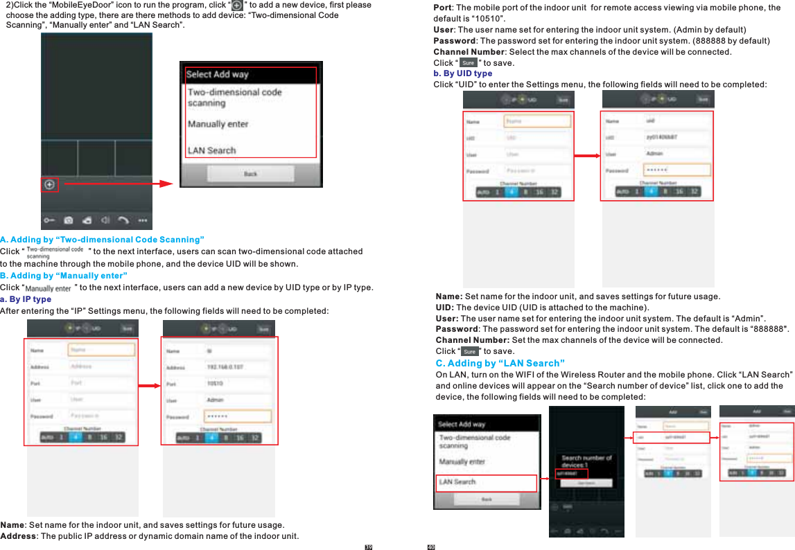 2)Click the “MobileEyeDoor” icon to run the program, click “      ” to add a new device, first please choose the adding type, there are there methods to add device: “Two-dimensional Code Scanning”, “Manually enter” and “LAN Search”. A. Adding by “Two-dimensional Code Scanning”B. Adding by “Manually enter”Click “                            ” to the next interface, users can scan two-dimensional code attached to the machine through the mobile phone, and the device UID will be shown. Click “                      ” to the next interface, users can add a new device by UID type or by IP type.After entering the “IP” Settings menu, the following fields will need to be completed:a. By IP typeName: Set name for the indoor unit, and saves settings for future usage.Address: The public IP address or dynamic domain name of the indoor unit.39 40Port: The mobile port of the indoor unit  for remote access viewing via mobile phone, the default is “10510”.User: The user name set for entering the indoor unit system. (Admin by default)Password: The password set for entering the indoor unit system. (888888 by default)Channel Number: Select the max channels of the device will be connected.Click “         ” to save.Click “UID” to enter the Settings menu, the following fields will need to be completed:b. By UID typeName: Set name for the indoor unit, and saves settings for future usage.UID: The device UID (UID is attached to the machine).User: The user name set for entering the indoor unit system. The default is “Admin”. Password: The password set for entering the indoor unit system. The default is “888888&quot;.Channel Number: Set the max channels of the device will be connected.Click “        ” to save.On LAN, turn on the WIFI of the Wireless Router and the mobile phone. Click “LAN Search” and online devices will appear on the “Search number of device” list, click one to add the device, the following fields will need to be completed:C. Adding by “LAN Search”