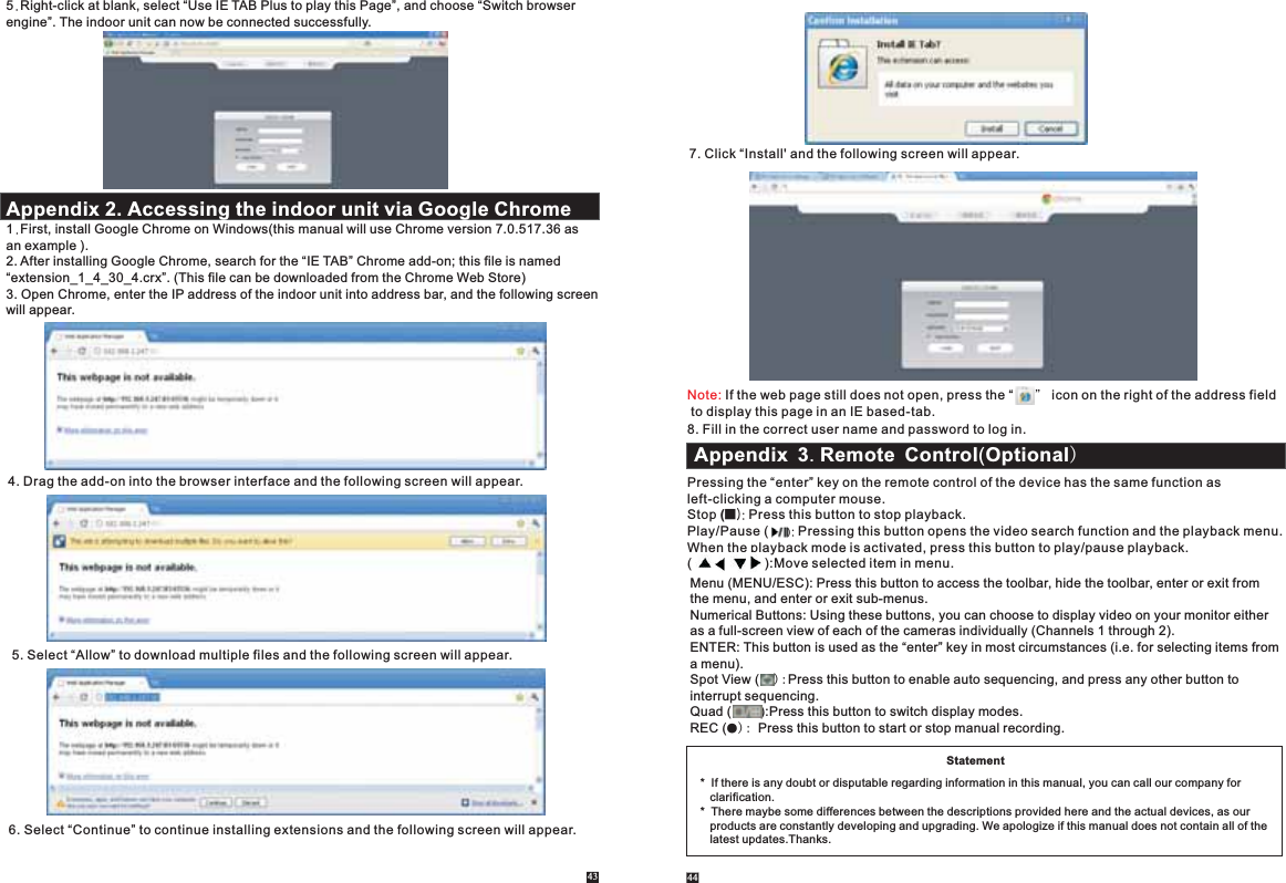 5.Right-click at blank, select “Use IE TAB Plus to play this Page”, and choose “Switch browser engine”. The indoor unit can now be connected successfully. Appendix 2. Accessing the indoor unit via Google Chrome 1.First, install Google Chrome on Windows(this manual will use Chrome version 7.0.517.36 as an example ).2. After installing Google Chrome, search for the “IE TAB” Chrome add-on; this file is named “extension_1_4_30_4.crx”. (This file can be downloaded from the Chrome Web Store)3. Open Chrome, enter the IP address of the indoor unit into address bar, and the following screenwill appear.4. Drag the add-on into the browser interface and the following screen will appear.5. Select “Allow” to download multiple files and the following screen will appear.6. Select “Continue” to continue installing extensions and the following screen will appear.43 447. Click “Install&apos; and the following screen will appear. Note: If the web page still does not open, press the “      ” icon on the right of the address field to display this page in an IE based-tab.8. Fill in the correct user name and password to log in.Statement*  If there is any doubt or disputable regarding information in this manual, you can call our company for    clarification.*  There maybe some differences between the descriptions provided here and the actual devices, as our    products are constantly developing and upgrading. We apologize if this manual does not contain all of the    latest updates.Thanks.Pressing the “enter” key on the remote control of the device has the same function as left-clicking a computer mouse. Stop (■): Press this button to stop playback.Play/Pause (     ): Pressing this button opens the video search function and the playback menu. When the playback mode is activated, press this button to play/pause playback.(                    ):Move selected item in menu.Menu (MENU/ESC): Press this button to access the toolbar, hide the toolbar, enter or exit from the menu, and enter or exit sub-menus.Numerical Buttons: Using these buttons, you can choose to display video on your monitor either as a full-screen view of each of the cameras individually (Channels 1 through 2).ENTER: This button is used as the “enter” key in most circumstances (i.e. for selecting items froma menu). Spot View (    ):Press this button to enable auto sequencing, and press any other button to interrupt sequencing.     Quad (        ):Press this button to switch display modes. REC (●): Press this button to start or stop manual recording. Appendix 3. Remote Control(Optional)