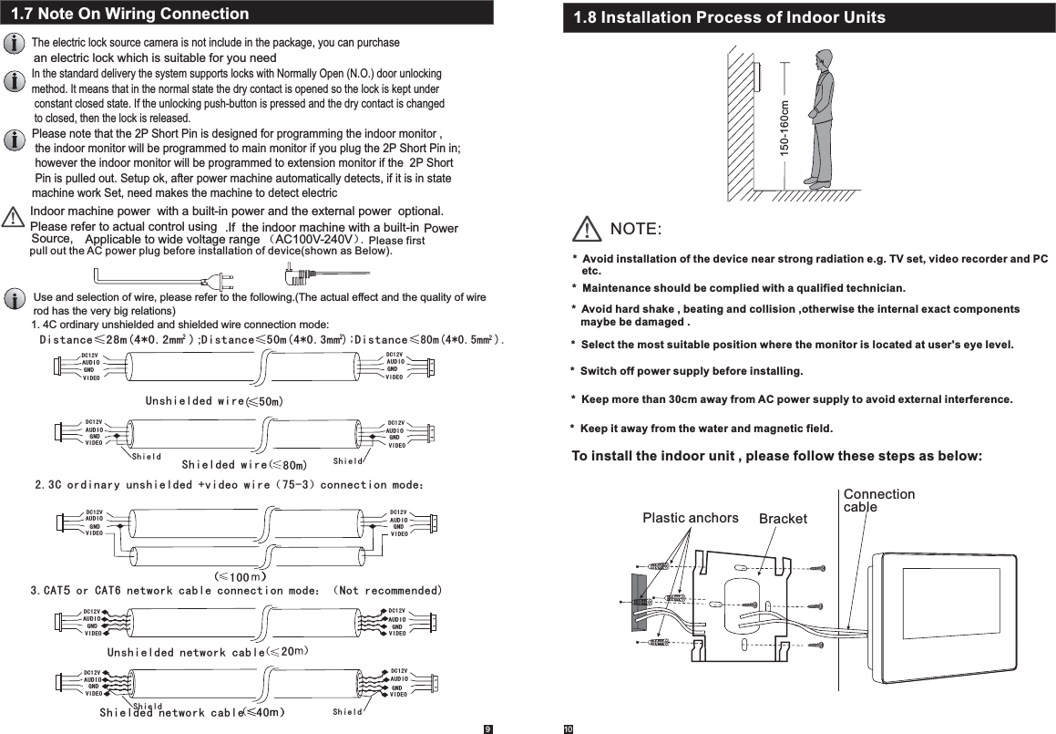 1091.7 Note On Wiring ConnectionThe electric lock source camera is not include in the package, you can purchase In the standard delivery the system supports locks with Normally Open (N.O.) door unlocking method. It means that in the normal state the dry contact is opened so the lock is kept under constant closed state. If the unlocking push-button is pressed and the dry contact is changed to closed, then the lock is released.Indoor machine power  with a built-in power and the external power  optional.Please refer to actual control usingPlease note that the 2P Short Pin is designed for programming the indoor monitor , the indoor monitor will be programmed to main monitor if you plug the 2P Short Pin in; however the indoor monitor will be programmed to extension monitor if the  2P Short  Pin is pulled out. Setup ok, after power machine automatically detects, if it is in state machine work Set, need makes the machine to detect electricApplicable to wide voltage range （AC100V-240V）Use and selection of wire, please refer to the following.(The actual effect and the quality of wire rod has the very big relations)AUDIOVIDEOGNDDC12V1. 4C ordinary unshielded and shielded wire connection mode:AUDIOVIDEOGNDDC12VUnshielded wireShielded wireShield ShieldAUDIOVIDEOGNDDC12VAUDIOVIDEOGNDDC12V2.3C ordinary unshielded +video wire（75-3）connection mode：AUDIOVIDEOGNDDC12VAUDIOVIDEOGNDDC12V≤（））（）100 ）（DC12V3.CAT5 or CAT6 network cable connection mode：（Not recommended)Unshielded network cableShieldAUDIOVIDEOGNDDC12V20（））40 ）（ an electric lock which is suitable for you need  .If  the indoor machine with a built-in Source, pull out the AC power plug before installation of device(shown as Below).    Power . Please first Distance≤28m(4*0.2mm ); 2Distance≤50m(4*0.3mm2);Distance≤80m(4*0.5mm ).(80m)50m)AUDIOGNDVIDEODC12VAUDIOGNDVIDEODC12VAUDIOGNDVIDEOShielded network cable Shield21.8 Installation Process of Indoor Units150-160cmNOTE:*  Avoid installation of the device near strong radiation e.g. TV set, video recorder and PC    etc.          *  Avoid hard shake , beating and collision ,otherwise the internal exact components    maybe be damaged .*  Maintenance should be complied with a qualified technician. *  Select the most suitable position where the monitor is located at user&apos;s eye level. *  Switch off power supply before installing.*  Keep more than 30cm away from AC power supply to avoid external interference.  *  Keep it away from the water and magnetic field.To install the indoor unit , please follow these steps as below:Plastic anchors BracketConnectioncable