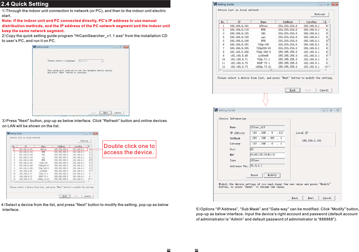 19 202.4 Quick Setting2.2.4.1 System2.2.1)Through the indoor unit connection to network (or PC), and then to the indoor unit electric start.2)Copy the quick setting guide program “HiCamSearcher_v1.1.exe” from the installation CD to user’s PC, and run it on PC. Note: if the indoor unit and PC connected directly, PC’s IP address to use manual distribution methods, and the IP address of the PC network segment and the indoor unit keep the same network segment.3)Press &quot;Next&quot; button, pop-up as below interface. Click “Refresh” button and online devices on LAN will be shown on the list.Double click one to access the device.4)Select a device from the list, and press “Next” button to modify the setting, pop-up as below interface. 5)Options “IP Address”, “Sub Mask” and “Gate way” can be modified. Click “Modify” button, pop-up as below interface. Input the device’s right account and password (default account of administrator is “Admin” and default password of administrator is “888888”).