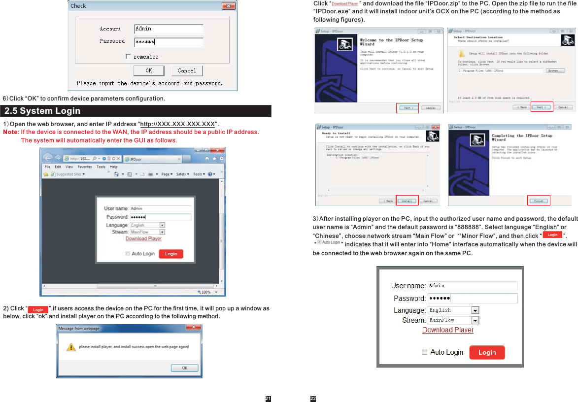 2.5 System Login1)Open the web browser, and enter IP address “http://XXX.XXX.XXX.XXX”.  Note: If the device is connected to the WAN, the IP address should be a public IP address.            The system will automatically enter the GUI as follows.2) Click “             ”,if users access the device on the PC for the first time, it will pop up a window as below, click “ok” and install player on the PC according to the following method.   Click “                 ” and download the file “IPDoor.zip” to the PC. Open the zip file to run the file “IPDoor.exe” and it will install indoor unit’s OCX on the PC (according to the method as following figures). 3)After installing player on the PC, input the authorized user name and password, the default user name is “Admin” and the default password is “888888”. Select language “English” or “Chinese”, choose network stream “Main Flow” or “Minor Flow”, and then click “             ”. “               ” indicates that it will enter into “Home” interface automatically when the device will be connected to the web browser again on the same PC.                         6)Click “OK” to confirm device parameters configuration.21 22