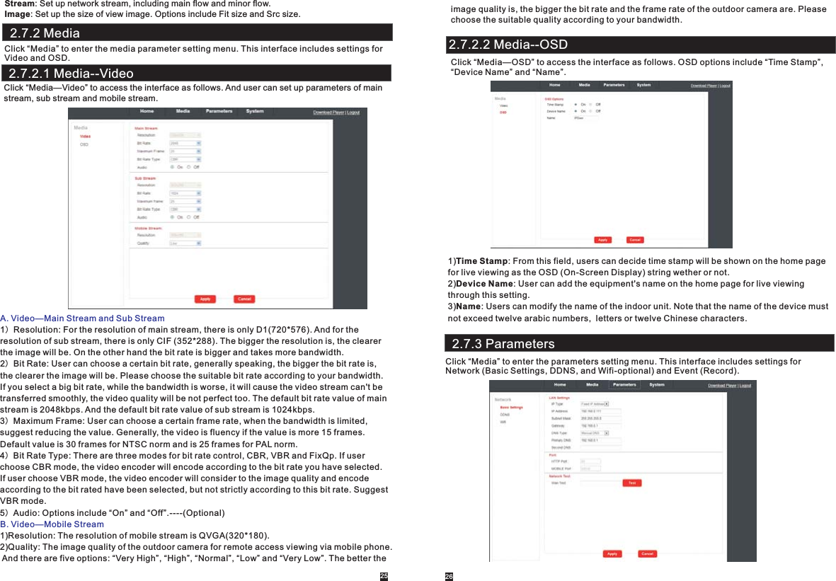       Stream: Set up network stream, including main flow and minor flow.Image: Set up the size of view image. Options include Fit size and Src size.  2.7.2 MediaClick “Media” to enter the media parameter setting menu. This interface includes settings forVideo and OSD.Click “Media—Video” to access the interface as follows. And user can set up parameters of main stream, sub stream and mobile stream.A. Video—Main Stream and Sub StreamB. Video—Mobile Stream1）Resolution: For the resolution of main stream, there is only D1(720*576). And for the resolution of sub stream, there is only CIF (352*288). The bigger the resolution is, the clearerthe image will be. On the other hand the bit rate is bigger and takes more bandwidth.2）Bit Rate: User can choose a certain bit rate, generally speaking, the bigger the bit rate is, the clearer the image will be. Please choose the suitable bit rate according to your bandwidth. If you select a big bit rate, while the bandwidth is worse, it will cause the video stream can&apos;t betransferred smoothly, the video quality will be not perfect too. The default bit rate value of mainstream is 2048kbps. And the default bit rate value of sub stream is 1024kbps.3）Maximum Frame: User can choose a certain frame rate, when the bandwidth is limited, suggest reducing the value. Generally, the video is fluency if the value is more 15 frames. Default value is 30 frames for NTSC norm and is 25 frames for PAL norm.4）Bit Rate Type: There are three modes for bit rate control, CBR, VBR and FixQp. If user choose CBR mode, the video encoder will encode according to the bit rate you have selected.If user choose VBR mode, the video encoder will consider to the image quality and encode according to the bit rated have been selected, but not strictly according to this bit rate. Suggest VBR mode.5）Audio: Options include “On” and “Off”.----(Optional)1)Resolution: The resolution of mobile stream is QVGA(320*180).2)Quality: The image quality of the outdoor camera for remote access viewing via mobile phone. And there are five options: “Very High”, “High”, “Normal”, “Low” and “Very Low”. The better the2.7.2.1 Media--Videoimage quality is, the bigger the bit rate and the frame rate of the outdoor camera are. Please choose the suitable quality according to your bandwidth.  Click “Media—OSD” to access the interface as follows. OSD options include “Time Stamp”, “Device Name” and “Name”.1)Time Stamp: From this field, users can decide time stamp will be shown on the home page for live viewing as the OSD (On-Screen Display) string wether or not.2)Device Name: User can add the equipment&apos;s name on the home page for live viewing through this setting.3)Name: Users can modify the name of the indoor unit. Note that the name of the device must not exceed twelve arabic numbers,  letters or twelve Chinese characters.2.7.3 ParametersClick “Media” to enter the parameters setting menu. This interface includes settings for Network (Basic Settings, DDNS, and Wifi-optional) and Event (Record).2.7.2.2 Media--OSD25 26