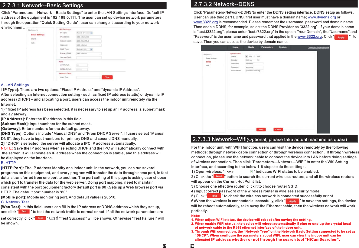 A. LAN SettingsB. HTTP[C. Network Test[IP Type]: There are two options: “Fixed IP Address” and “dynamic IP Address”.After selecting an Internet connection setting - such as fixed IP address (static) or dynamic IP address (DHCP) – and allocating a port, users can access the indoor unit remotely via theInternet. 1)If fixed IP address has been selected, it is necessary to set up an IP address, a subnet mask and a gateway. [IP Address]: Enter the IP address in this field.[Subnet Mask]: Input numbers for the subnet mask.[Gateway]: Enter numbers for the default gateway.[DNS Type]: Options include “Manual DNS” and “From DHCP Server”. If users select “Manual DNS”, they have to input numbers for primary DNS and second DNS manually.  2)If DHCP is selected, the server will allocate a IPC IP address automatically. Save the IP address when selecting DHCP and the IPC will automatically connect with the server. It will allocate an IP address when the connection is stable, and this address willbe displayed on the interface.HTTP Port]: The IP address identity one indoor unit  in the network, you can run several programs on this equipment, and every program will transfer the data through some port, in factdata is transferred from one port to another. The port setting of this page is asking user choosewhich port to transfer the data for the web server. Doing port mapping, need to maintainconsistent with the port (equipment factory default port is 80).Sets up a Web browser port via HTTP. The default port number is “80”.[Mobile port]: Mobile monitoring port. And default value is 20510.[Wan Test]: In this field, users can fill in the IP address or DDNS address which they set up, and click “            ” to test the network traffic is normal or not. If all the network parameters are set correctly, click “            ” and “Test Success!” will be shown. Otherwise “Test Failure!” will be shown. NOTE:2.7.3.1 Network--Basic SettingsClick “Parameters—Network—Basic Settings” to enter the LAN Settings interface. Default IP address of the equipment is 192.168.0.111. The user can set up device network parameters through the operation “Quick Setting Guide”, user can change it according to your network environment.2.7.3.2 Network--DDNSClick “Parameters-Network-DDNS”to enter the DDNS setting interface. DDNS setup as follows.User can use third part DDNS, first user must have a domain name;   or  is recommended. Please remember the username, password and domain name.Then enable DDNS, for example, select the DDNS Provider as “3322.org”. If your domain name is “test.f3322.org”, please enter “test.f3322.org” in the option “Your Domain”, the “Username” and“Password” is the username and password that applied in the  . Click “              ” tosave. Then you can access the device by domain name.www.dyndns.orgwww.3322.orgwww.3322.org2.7.3.3 Network--Wifi(Optional, please take actual machine as quasi)For the indoor unit  with WIFI function, users can visit the device remotely by the following methods: through network cable connection or through wireless connection.  If through wireless connection, please use the network cable to connect the device into LAN before doing settings of wireless connection. Then click “Parameters—Network—WiFi” to enter the Wifi Setting interface, and according to the below 1-6 steps to do the settings.1) Open wireless, “                             ” indicates WIFI status to be enabled.2) Click the “           ” button to search the current wireless routers, and all the wireless routers will appear on the Current Hot Point list.3) Choose one effective router, click it to choose router SSID.4) Input correct password of the wireless router in wireless security mode.5) Click “               ” to check the wireless network is connected successfully or not.6)When the wireless is connected successfully, click “              ” to save the settings, the devicewill be reboot automatically, take away the Ethernet cable, then the wireless network will workperfectly.27 28Note: 1. When adjust WIFI status, the device will reboot after saving the setting. 2. When enable WIFI status, the device will reboot automatically if plug or unplug the crystal head    of network cable to the RJ45 ethernet interface of the indoor unit. 3. Through Wifi connection, the “Network Type” on the Network Basic Setting suggested to be set as     “DHCP”. When configure the parameters about WIFI, user can view the indoor unit can be     allocated IP address whether or not through the search tool “HiCamSearcher”. 