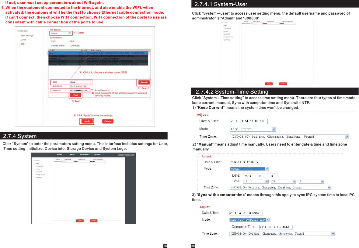 2.7.4 SystemClick “System” to enter the parameters setting menu. This interface includes settings for User, Time setting, Initialize, Device info, Storage Device and System Logo.29 30    If not, user must set up parameters about Wifi again.4. When the equipment connected to the Internet, and also enable the WIFI, when     activated, the equipment will be the first to choose Ethernet cable connection mode,     if can&apos;t connect, then choose WIFI connection. WIFI connection of the ports to use are     consistent with cable connection of the ports to use.2.7.4.1 System-UserClick “System—user” to access user setting menu, the default username and password of administrator is “Admin” and “888888”.2.7.4.2 System-Time SettingClick “System—Time setting” to access time setting menu. There are four types of time mode:keep current, manual, Sync with computer time and Sync with NTP.1) “Keep Current” means the system time won&apos;t be changed.2) “Manual” means adjust time manually. Users need to enter date &amp; time and time zone manually. 3) “Sync with computer time” means through this apply to sync IPC system time to local PC time.