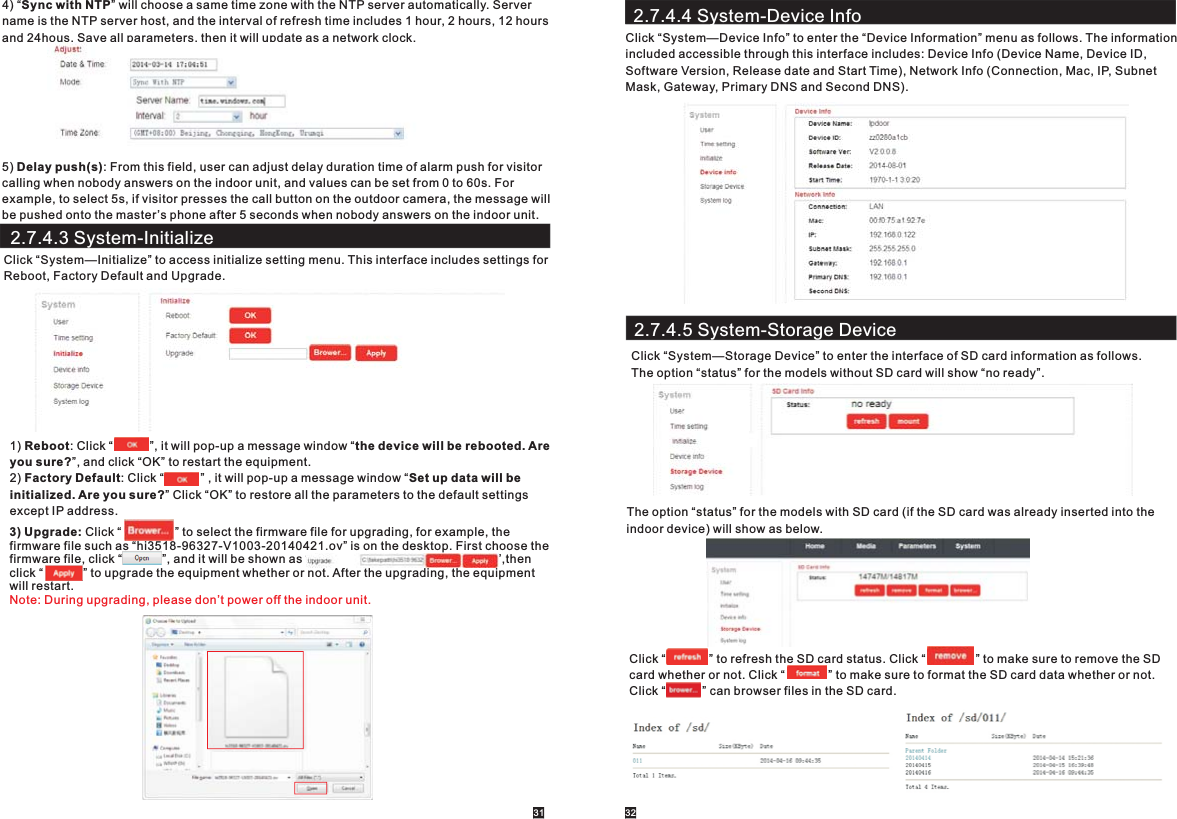 4) “Sync with NTP” will choose a same time zone with the NTP server automatically. Server name is the NTP server host, and the interval of refresh time includes 1 hour, 2 hours, 12 hours and 24hous. Save all parameters, then it will update as a network clock.5) Delay push(s): From this field, user can adjust delay duration time of alarm push for visitorcalling when nobody answers on the indoor unit, and values can be set from 0 to 60s. For example, to select 5s, if visitor presses the call button on the outdoor camera, the message will be pushed onto the master ’s phone after 5 seconds when nobody answers on the indoor unit.      2.7.4.3 System-InitializeClick “System—Initialize” to access initialize setting menu. This interface includes settings for Reboot, Factory Default and Upgrade. 1) Reboot: Click “           ”, it will pop-up a message window “the device will be rebooted. Are you sure?”, and click “OK” to restart the equipment.2) Factory Default: Click “           ” , it will pop-up a message window “Set up data will beinitialized. Are you sure?” Click “OK” to restore all the parameters to the default settingsexcept IP address.   3) Upgrade: Click “                ” to select the firmware file for upgrading, for example, the firmware file such as “hi3518-96327-V1003-20140421.ov” is on the desktop. First choose the firmware file, click “            ”, and it will be shown as “                                                        ”,then click “            ” to upgrade the equipment whether or not. After the upgrading, the equipment will restart.     Note: During upgrading, please don’t power off the indoor unit.31 322.7.4.4 System-Device InfoClick “System—Device Info” to enter the “Device Information” menu as follows. The information included accessible through this interface includes: Device Info (Device Name, Device ID,Software Version, Release date and Start Time), Network Info (Connection, Mac, IP, Subnet Mask, Gateway, Primary DNS and Second DNS).2.7.4.5 System-Storage DeviceClick “System—Storage Device” to enter the interface of SD card information as follows. The option “status” for the models without SD card will show “no ready”.The option “status” for the models with SD card (if the SD card was already inserted into the indoor device) will show as below.Click “             ” to refresh the SD card status. Click “               ” to make sure to remove the SD card whether or not. Click “             ” to make sure to format the SD card data whether or not. Click “           ” can browser files in the SD card.