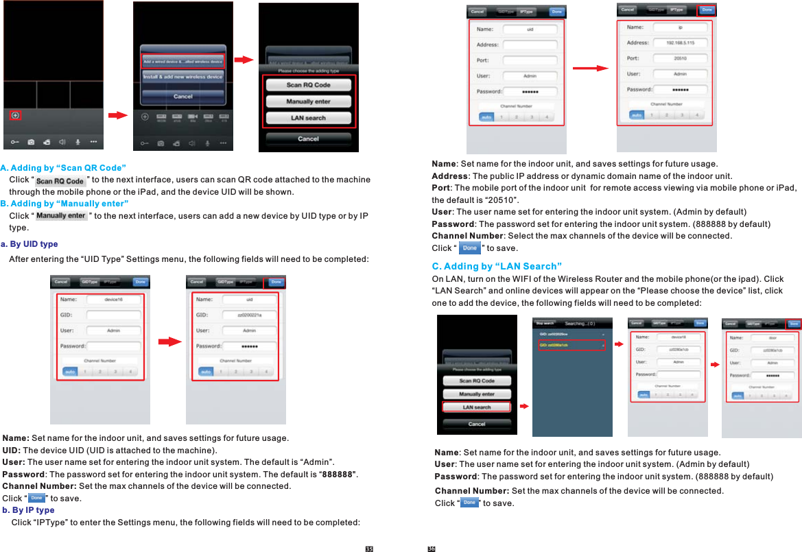 A. Adding by “Scan QR Code”B. Adding by “Manually enter”    Click “                       ” to the next interface, users can scan QR code attached to the machine    through the mobile phone or the iPad, and the device UID will be shown.     Click “                        ” to the next interface, users can add a new device by UID type or by IP     type.a. By UID type    After entering the “UID Type” Settings menu, the following fields will need to be completed:35 36On LAN, turn on the WIFI of the Wireless Router and the mobile phone(or the ipad). Click “LAN Search” and online devices will appear on the “Please choose the device” list, click one to add the device, the following fields will need to be completed: C. Adding by “LAN Search”Name: Set name for the indoor unit, and saves settings for future usage.User: The user name set for entering the indoor unit system. (Admin by default)Password: The password set for entering the indoor unit system. (888888 by default)Channel Number: Set the max channels of the device will be connected.Click “        ” to save.Name: Set name for the indoor unit, and saves settings for future usage.UID: The device UID (UID is attached to the machine).User: The user name set for entering the indoor unit system. The default is “Admin”. Password: The password set for entering the indoor unit system. The default is “888888&quot;.Channel Number: Set the max channels of the device will be connected.Click “        ” to save.    Click “IPType” to enter the Settings menu, the following fields will need to be completed:b. By IP typeName: Set name for the indoor unit, and saves settings for future usage.Address: The public IP address or dynamic domain name of the indoor unit.Port: The mobile port of the indoor unit  for remote access viewing via mobile phone or iPad, the default is “20510”.User: The user name set for entering the indoor unit system. (Admin by default)Password: The password set for entering the indoor unit system. (888888 by default)Channel Number: Select the max channels of the device will be connected.Click “           ” to save.