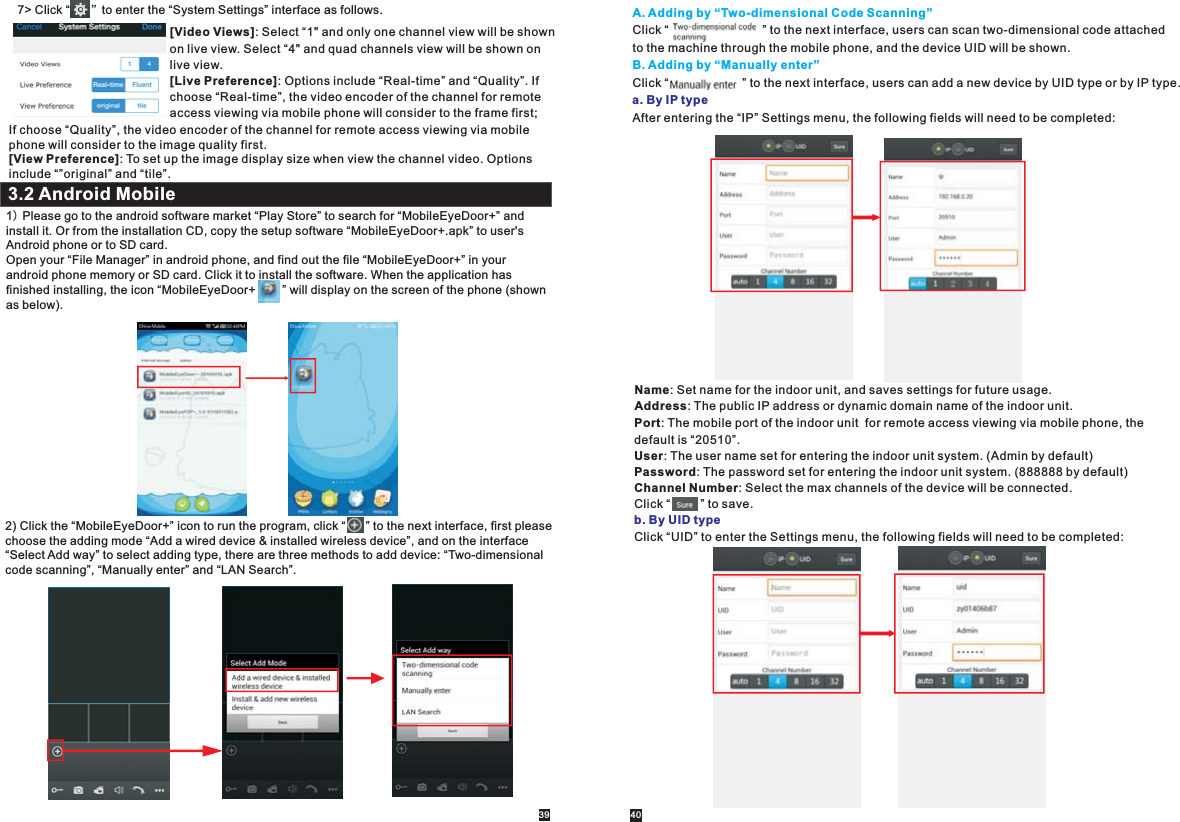 1) Please go to the android software market “Play Store” to search for “MobileEyeDoor+” and install it. Or from the installation CD, copy the setup software “MobileEyeDoor+.apk” to user&apos;s Android phone or to SD card.Open your “File Manager” in android phone, and find out the file “MobileEyeDoor+” in your android phone memory or SD card. Click it to install the software. When the application hasfinished installing, the icon “MobileEyeDoor+        ” will display on the screen of the phone (shown as below).3.2 Android Mobile7&gt; Click “      ”to enter the “System Settings” interface as follows.[Video Views]: Select “1&quot; and only one channel view will be shown on live view. Select “4&quot; and quad channels view will be shown on live view.[Live Preference]: Options include “Real-time” and “Quality”. If choose “Real-time”, the video encoder of the channel for remote access viewing via mobile phone will consider to the frame first; If choose “Quality”, the video encoder of the channel for remote access viewing via mobile phone will consider to the image quality first.[View Preference]: To set up the image display size when view the channel video. Options include “”original” and “tile”.2) Click the “MobileEyeDoor+” icon to run the program, click “      ” to the next interface, first please choose the adding mode “Add a wired device &amp; installed wireless device”, and on the interface “Select Add way” to select adding type, there are three methods to add device: “Two-dimensional code scanning”, “Manually enter” and “LAN Search”. A. Adding by “Two-dimensional Code Scanning”B. Adding by “Manually enter”Click “                            ” to the next interface, users can scan two-dimensional code attached to the machine through the mobile phone, and the device UID will be shown. Click “                      ” to the next interface, users can add a new device by UID type or by IP type.After entering the “IP” Settings menu, the following fields will need to be completed:a. By IP typeName: Set name for the indoor unit, and saves settings for future usage.Address: The public IP address or dynamic domain name of the indoor unit.Port: The mobile port of the indoor unit  for remote access viewing via mobile phone, the default is “20510”.User: The user name set for entering the indoor unit system. (Admin by default)Password: The password set for entering the indoor unit system. (888888 by default)Channel Number: Select the max channels of the device will be connected.Click “         ” to save.Click “UID” to enter the Settings menu, the following fields will need to be completed:b. By UID type39 40
