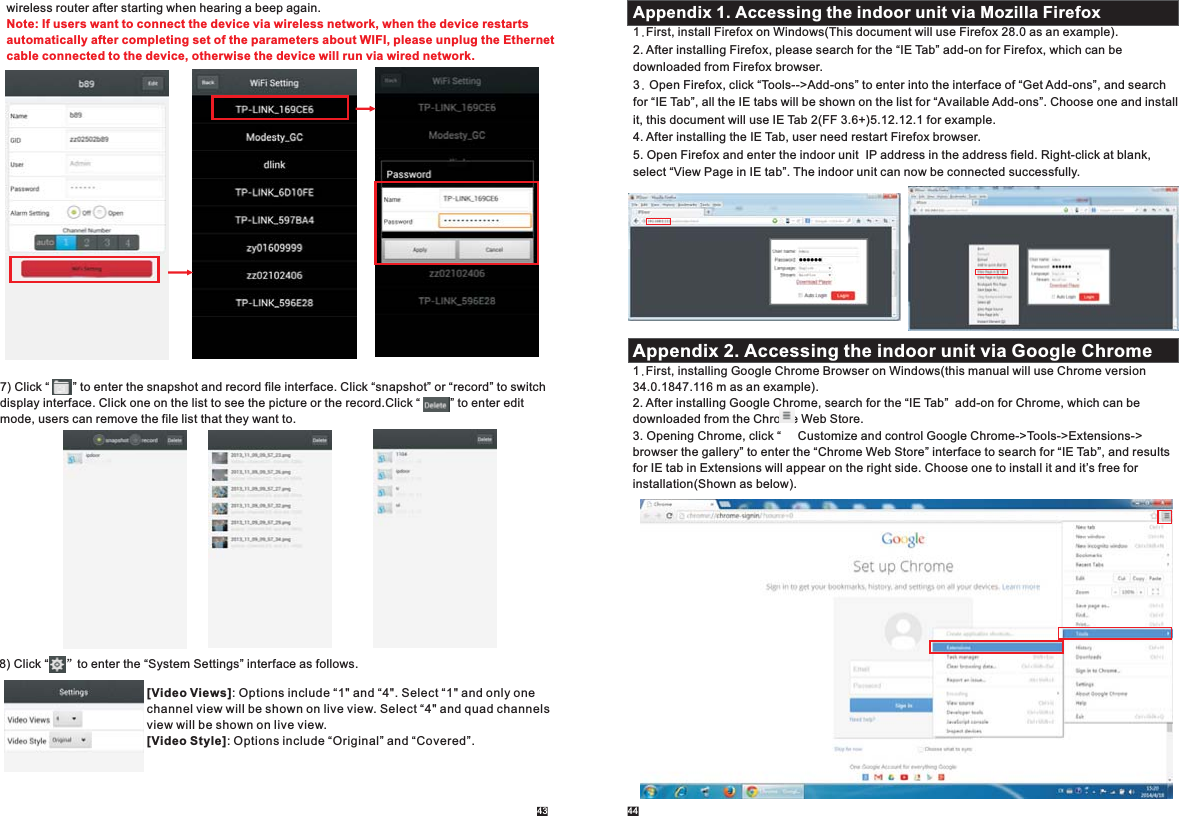 43 447) Click “       ” to enter the snapshot and record file interface. Click “snapshot” or “record” to switchdisplay interface.  Click “         ” to enter edit mode, users can remove the file list that they want to. Click one on the list to see the picture or the record.wireless router after starting when hearing a beep again. Note: If users want to connect the device via wireless network, when the device restarts automatically after completing set of the parameters about WIFI, please unplug the Ethernet cable connected to the device, otherwise the device will run via wired network. 8)   Click “     ”to enter the “System Settings” interface as follows.[Video Views]: Options include “1&quot; and “4&quot;. Select “1&quot; and only one channel view will be shown on live view. Select “4&quot; and quad channels view will be shown on live view.[Video Style]: Options include “Original” and “Covered”.Appendix 1. Accessing the indoor unit via Mozilla Firefox1.First, install Firefox on Windows(This document will use Firefox 28.0 as an example). 2. After installing Firefox, please search for the “IE Tab” add-on for Firefox, which can be downloaded from Firefox browser.3. Open Firefox, click “Tools--&gt;Add-ons” to enter into the interface of “Get Add-ons”, and search for “IE Tab”, all the IE tabs will be shown on the list for “Available Add-ons”. Choose one and install it, this document will use IE Tab 2(FF 3.6+)5.12.12.1 for example.4. After installing the IE Tab, user need restart Firefox browser.5. Open Firefox and enter the indoor unit  IP address in the address field. Right-click at blank,select “View Page in IE tab”. The indoor unit can now be connected successfully.Appendix 2. Accessing the indoor unit via Google Chrome1.First, installing Google Chrome Browser on Windows(this manual will use Chrome version 34.0.1847.116 m as an example).2. After installing Google Chrome, search for the “IE Tab”  add-on for Chrome, which can be downloaded from the Chrome Web Store.3. Opening Chrome, click “     Customize and control Google Chrome-&gt;Tools-&gt;Extensions-&gt;browser the gallery” to enter the “Chrome Web Store” interface to search for “IE Tab”, and results for IE tab in Extensions will appear on the right side. Choose one to install it and it’s free for installation(Shown as below). 