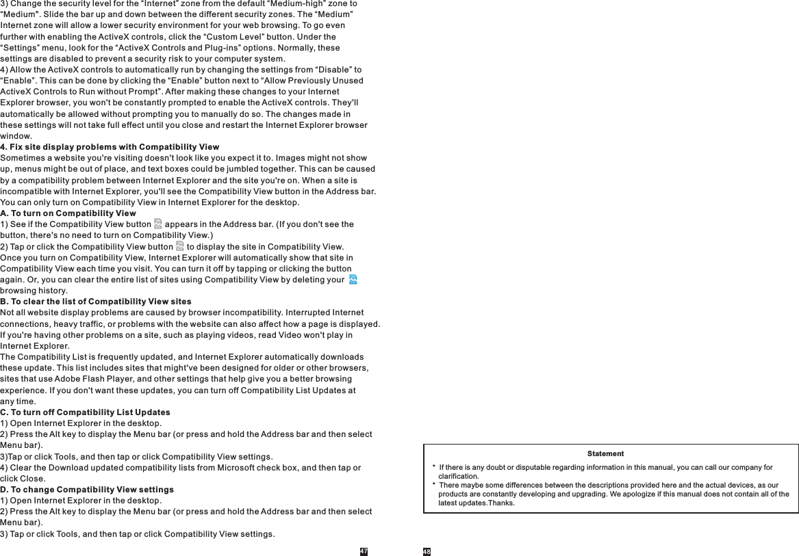 3) Change the security level for the “Internet” zone from the default “Medium-high” zone to “Medium&quot;. Slide the bar up and down between the different security zones. The “Medium” Internet zone will allow a lower security environment for your web browsing. To go even further with enabling the ActiveX controls, click the “Custom Level” button. Under the “Settings” menu, look for the “ActiveX Controls and Plug-ins” options. Normally, these settings are disabled to prevent a security risk to your computer system.4) Allow the ActiveX controls to automatically run by changing the settings from “Disable” to “Enable”. This can be done by clicking the “Enable” button next to “Allow Previously Unused ActiveX Controls to Run without Prompt”. After making these changes to your Internet Explorer browser, you won&apos;t be constantly prompted to enable the ActiveX controls. They&apos;ll automatically be allowed without prompting you to manually do so. The changes made in these settings will not take full effect until you close and restart the Internet Explorer browser window.4. Fix site display problems with Compatibility ViewSometimes a website you&apos;re visiting doesn&apos;t look like you expect it to. Images might not show up, menus might be out of place, and text boxes could be jumbled together. This can be caused by a compatibility problem between Internet Explorer and the site you&apos;re on. When a site is incompatible with Internet Explorer, you&apos;ll see the Compatibility View button in the Address bar. You can only turn on Compatibility View in Internet Explorer for the desktop.A. To turn on Compatibility View1) See if the Compatibility View button      appears in the Address bar. (If you don&apos;t see the button, there&apos;s no need to turn on Compatibility View.)2) Tap or click the Compatibility View button      to display the site in Compatibility View.Once you turn on Compatibility View, Internet Explorer will automatically show that site in Compatibility View each time you visit. You can turn it off by tapping or clicking the button again. Or, you can clear the entire list of sites using Compatibility View by deleting your browsing history.B. To clear the list of Compatibility View sitesNot all website display problems are caused by browser incompatibility. Interrupted Internet connections, heavy traffic, or problems with the website can also affect how a page is displayed. If you&apos;re having other problems on a site, such as playing videos, read Video won&apos;t play in Internet Explorer.The Compatibility List is frequently updated, and Internet Explorer automatically downloads these update. This list includes sites that might&apos;ve been designed for older or other browsers, sites that use Adobe Flash Player, and other settings that help give you a better browsing experience. If you don&apos;t want these updates, you can turn off Compatibility List Updates at any time.C. To turn off Compatibility List Updates1) Open Internet Explorer in the desktop.2) Press the Alt key to display the Menu bar (or press and hold the Address bar and then select Menu bar).3)Tap or click Tools, and then tap or click Compatibility View settings.4) Clear the Download updated compatibility lists from Microsoft check box, and then tap or click Close.D. To change Compatibility View settings1) Open Internet Explorer in the desktop.2) Press the Alt key to display the Menu bar (or press and hold the Address bar and then select Menu bar).3) Tap or click Tools, and then tap or click Compatibility View settings.Statement*  If there is any doubt or disputable regarding information in this manual, you can call our company for    clarification.*  There maybe some differences between the descriptions provided here and the actual devices, as our    products are constantly developing and upgrading. We apologize if this manual does not contain all of the    latest updates.Thanks.47 48