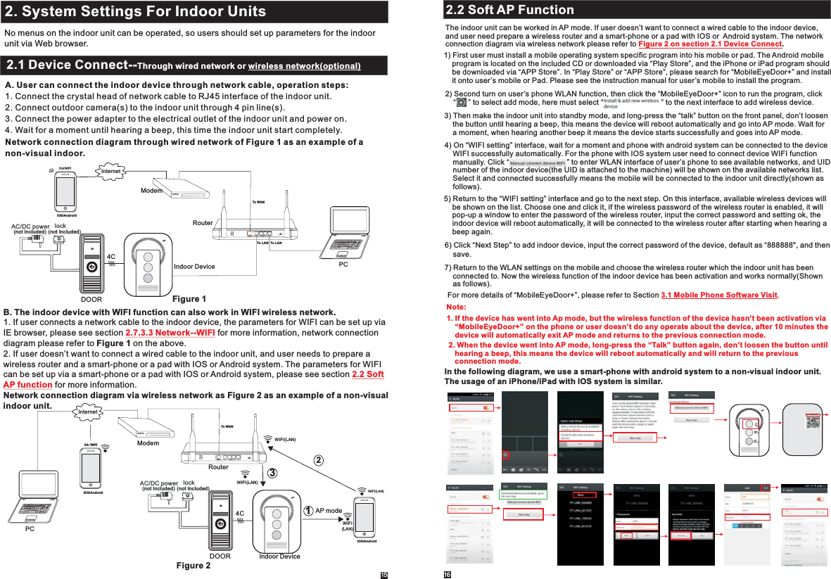 16152. System Settings For Indoor Units2.1 Mouse ControlNo menus on the indoor unit can be operated, so users should set up parameters for the indoor unit via Web browser.2.1 Device Connect--Through wired network or wireless network(optional)A. User can connect the indoor device through network cable, operation steps:1. Connect the crystal head of network cable to RJ45 interface of the indoor unit.2. Connect outdoor camera(s) to the indoor unit through 4 pin line(s).3. Connect the power adapter to the electrical outlet of the indoor unit and power on.4. Wait for a moment until hearing a beep, this time the indoor unit start completely.Network connection diagram through wired network of Figure 1 as an example of anon-visual indoor.InternetResetWANLANDOORAC/DC power  lock (not Included) (not Included)4C3G/WIFIIOS/AndroidTo WANTo LAN To LANB. The indoor device with WIFI function can also work in WIFI wireless network.1. If user connects a network cable to the indoor device, the parameters for WIFI can be set up via IE browser, please see section   for more information, network connection diagram please refer to Figure 1 on the above.2. If user doesn’t want to connect a wired cable to the indoor unit, and user needs to prepare a wireless router and a smart-phone or a pad with IOS or Android system. The parameters for WIFIcan be set up via a smart-phone or a pad with IOS or Android system, please see section  for more information.Network connection diagram via wireless network as Figure 2 as an example of a non-visual indoor unit.  2.7.3.3 Network--WIFI2.2 SoftAP functionDOORAC/DC power  lock (not Included) (not Included)4CWIFI(LAN)IOS/AndroidResetWANLANInternetTo WANAP mode WIFI(LAN)WIFI(LAN)WIFI(LAN)1233G/WIFIIOS/AndroidIndoor DeviceFigure 1Figure 22.2 Soft AP FunctionRouterIndoor DeviceModemPCModemRouterPCThe indoor unit can be worked in AP mode. If user doesn’t want to connect a wired cable to the indoor device, and user need prepare a wireless router and a smart-phone or a pad with IOS or  Android system. The networkconnection diagram via wireless network please refer to  . Figure 2 on section 2.1 Device Connect1) First user must install a mobile operating system specific program into his mobile or pad. The Android mobile     program is located on the included CD or downloaded via “Play Store”, and the iPhone or iPad program should     be downloaded via “APP Store”. In “Play Store” or “APP Store”, please search for “MobileEyeDoor+” and install     it onto user’s mobile or Pad. Please see the instruction manual for user’s mobile to install the program.2) Second turn on user’s phone WLAN function, then click the “MobileEyeDoor+” icon to run the program, click    “      ” to select add mode, here must select “                            ” to the next interface to add wireless device.3) Then make the indoor unit into standby mode, and long-press the “talk” button on the front panel, don’t loosen     the button until hearing a beep, this means the device will reboot automatically and go into AP mode. Wait for     a moment, when hearing another beep it means the device starts successfully and goes into AP mode.4) On “WIFI setting” interface, wait for a moment and phone with android system can be connected to the device     WIFI successfully automatically. For the phone with IOS system user need to connect device WIFI function     manually. Click “                            ” to enter WLAN interface of user’s phone to see available networks, and UID     number of the indoor device(the UID is attached to the machine) will be shown on the available networks list.     Select it and connected successfully means the mobile will be connected to the indoor unit directly(shown as     follows). 5)  On this interface, Return to the “WIFI setting” interface and go to the next step.  available wireless devices will     be shown on the list. Choose one and click it, if the wireless password of the wireless router is enabled, it will    pop-up a window to enter the password of the wireless router, input the correct password and setting ok, the     indoor device will reboot automatically, it will be connected to the wireless router after starting when hearing a     beep again.7) Return to the WLAN settings on the mobile and choose the wireless router which the indoor unit has been     connected to. Now the wireless function of the indoor device has been activation and works normally(Shown     as follows).   6) Click “Next Step” to add indoor device, input the correct password of the device, default as “888888&quot;, and then    save.  2. When the device went into AP mode, long-press the “Talk” button again, don’t loosen the button until     hearing a beep, this means the device will reboot automatically and will return to the previous     connection mode.For more details of “MobileEyeDoor+”, please refer to Section  .3.1 Mobile Phone Software Visit1. If the device has went into Ap mode, but the wireless function of the device hasn’t been activation via     “MobileEyeDoor+” on the phone or user doesn’t do any operate about the device, after 10 minutes the    device will automatically exit AP mode and returns to the previous connection mode.Note: In the following diagram, we use a smart-phone with android system to a non-visual indoor unit. The usage of an iPhone/iPad with IOS system is similar.TalkUnlockHang upUID: zz0280a1cb