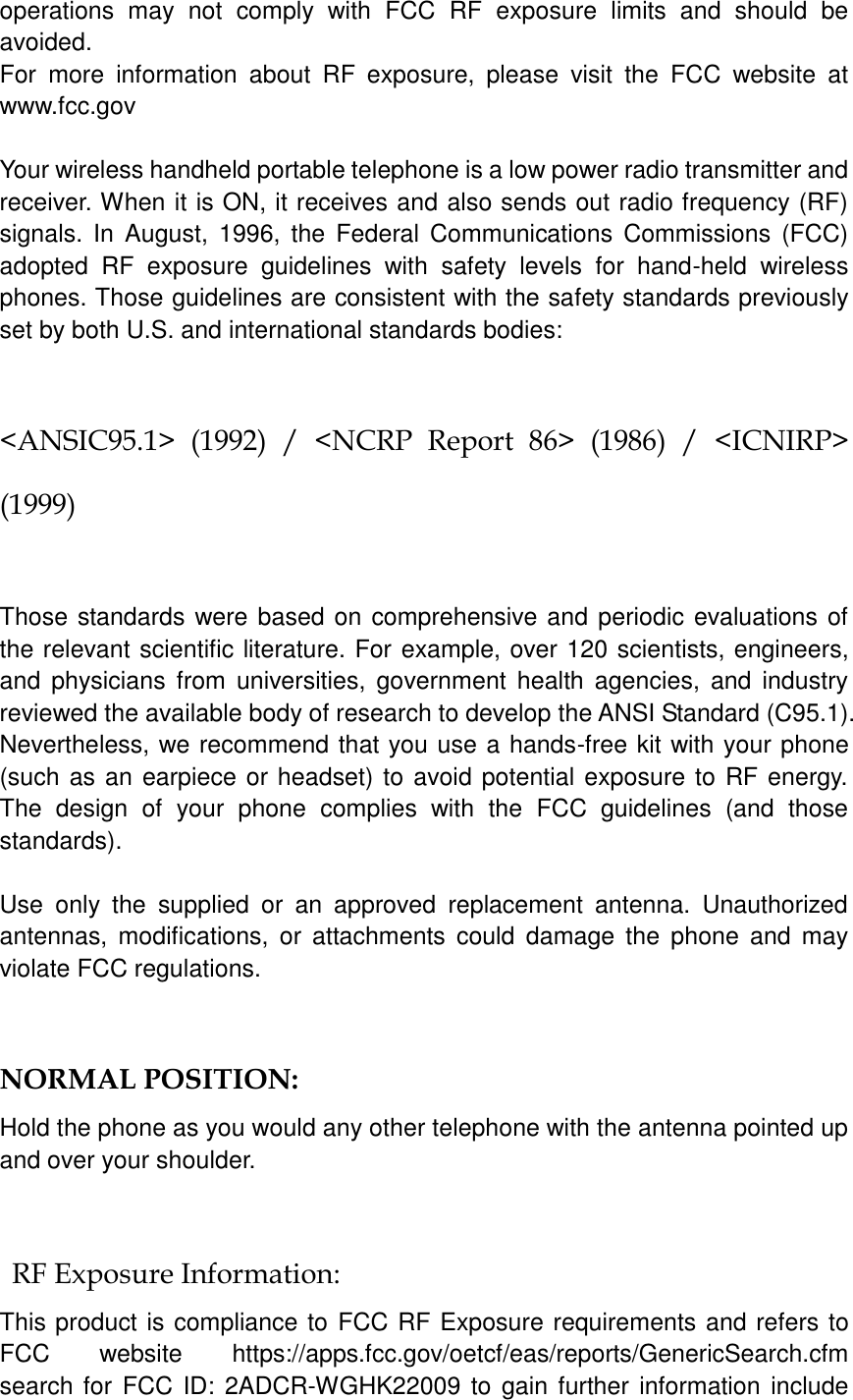   operations  may  not  comply  with  FCC  RF  exposure  limits  and  should  be avoided. For  more  information  about  RF  exposure,  please  visit  the  FCC  website  at www.fcc.gov  Your wireless handheld portable telephone is a low power radio transmitter and receiver. When it is ON, it receives and also sends out radio frequency (RF) signals.  In  August, 1996,  the  Federal Communications  Commissions  (FCC) adopted  RF  exposure  guidelines  with  safety  levels  for  hand-held  wireless phones. Those guidelines are consistent with the safety standards previously set by both U.S. and international standards bodies:  &lt;ANSIC95.1&gt;  (1992)  /  &lt;NCRP  Report  86&gt;  (1986)  /  &lt;ICNIRP&gt; (1999)  Those standards were based on comprehensive and periodic evaluations of the relevant scientific literature. For example, over 120 scientists, engineers, and  physicians from  universities, government  health agencies,  and  industry reviewed the available body of research to develop the ANSI Standard (C95.1). Nevertheless, we recommend that you use a hands-free kit with your phone (such as an earpiece or headset) to avoid potential exposure to RF energy. The  design  of  your  phone  complies  with  the  FCC  guidelines  (and  those standards).  Use  only  the  supplied  or  an  approved  replacement  antenna.  Unauthorized antennas,  modifications,  or  attachments  could  damage  the  phone  and  may violate FCC regulations.    NORMAL POSITION:   Hold the phone as you would any other telephone with the antenna pointed up and over your shoulder.  RF Exposure Information: This product is compliance to FCC RF Exposure requirements and refers to FCC  website  https://apps.fcc.gov/oetcf/eas/reports/GenericSearch.cfm   search for  FCC ID: 2ADCR-WGHK22009 to gain further information include 