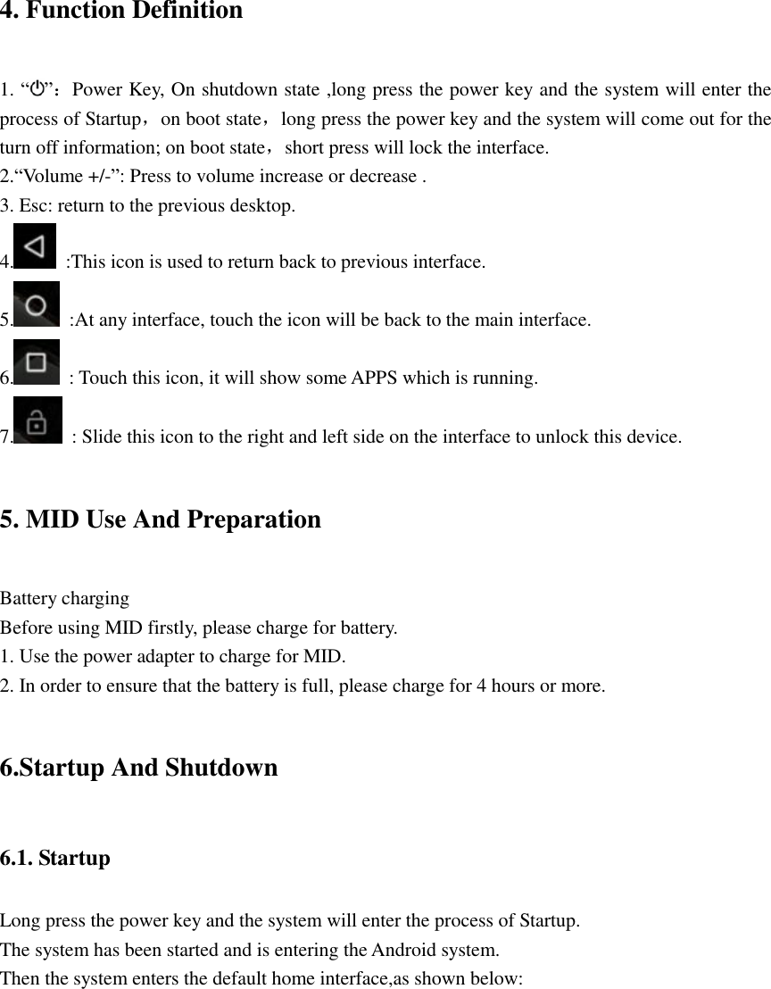   4. Function Definition 1. “ ”：Power Key, On shutdown state ,long press the power key and the system will enter the process of Startup，on boot state，long press the power key and the system will come out for the turn off information; on boot state，short press will lock the interface. 2.“Volume +/-”: Press to volume increase or decrease . 3. Esc: return to the previous desktop. 4.   :This icon is used to return back to previous interface. 5.   :At any interface, touch the icon will be back to the main interface. 6.   : Touch this icon, it will show some APPS which is running. 7.   : Slide this icon to the right and left side on the interface to unlock this device. 5. MID Use And Preparation Battery charging Before using MID firstly, please charge for battery. 1. Use the power adapter to charge for MID. 2. In order to ensure that the battery is full, please charge for 4 hours or more. 6.Startup And Shutdown 6.1. Startup Long press the power key and the system will enter the process of Startup. The system has been started and is entering the Android system. Then the system enters the default home interface,as shown below:    
