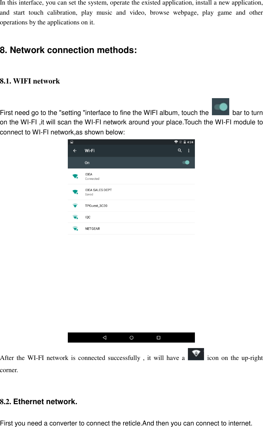                                                               In this interface, you can set the system, operate the existed application, install a new application, and  start  touch  calibration,  play  music  and  video,  browse  webpage,  play  game  and  other operations by the applications on it. 8. Network connection methods:   8.1. WIFI network First need go to the &quot;setting &quot;interface to fine the WIFI album, touch the    bar to turn on the WI-FI ,it will scan the WI-FI network around your place.Touch the WI-FI module to connect to WI-FI network,as shown below:  After the WI-FI network  is connected successfully  ,  it will have a    icon on  the  up-right corner.  8.2. Ethernet network. First you need a converter to connect the reticle.And then you can connect to internet. 