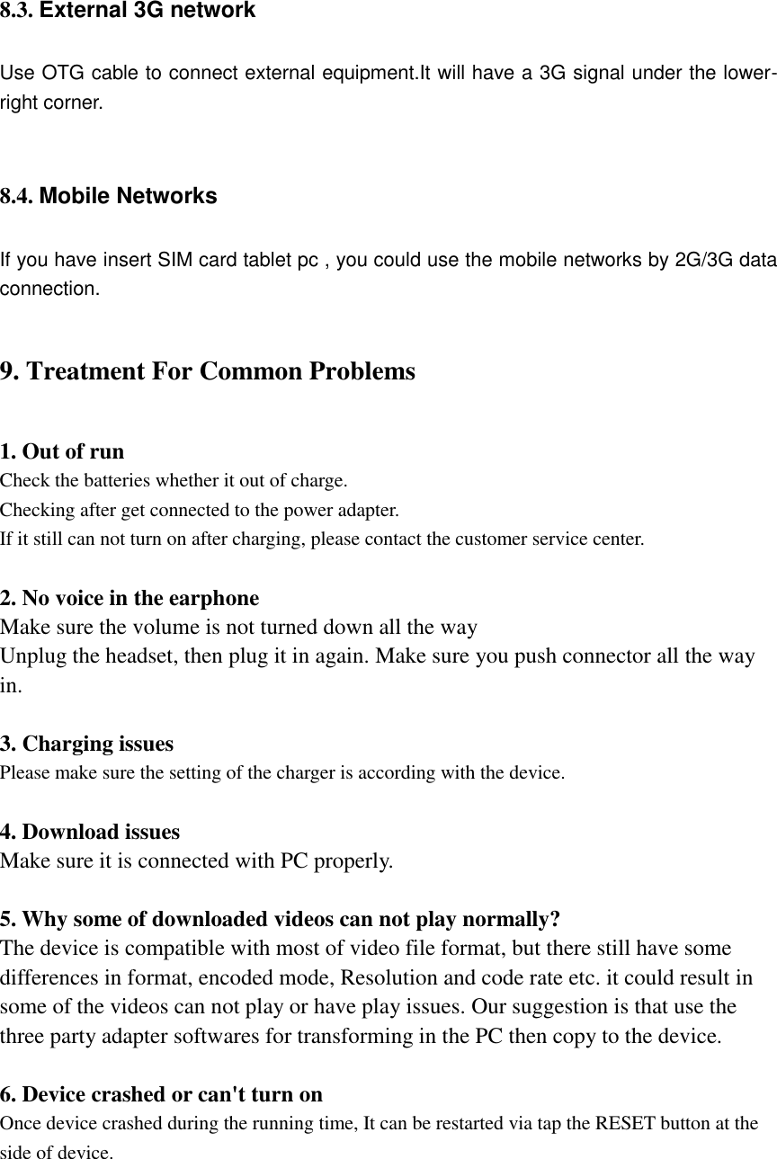    8.3. External 3G network Use OTG cable to connect external equipment.It will have a 3G signal under the lower- right corner.  8.4. Mobile Networks   If you have insert SIM card tablet pc , you could use the mobile networks by 2G/3G data connection. 9. Treatment For Common Problems 1. Out of run Check the batteries whether it out of charge. Checking after get connected to the power adapter. If it still can not turn on after charging, please contact the customer service center.  2. No voice in the earphone Make sure the volume is not turned down all the way Unplug the headset, then plug it in again. Make sure you push connector all the way in.  3. Charging issues Please make sure the setting of the charger is according with the device.  4. Download issues Make sure it is connected with PC properly.  5. Why some of downloaded videos can not play normally? The device is compatible with most of video file format, but there still have some differences in format, encoded mode, Resolution and code rate etc. it could result in some of the videos can not play or have play issues. Our suggestion is that use the three party adapter softwares for transforming in the PC then copy to the device.  6. Device crashed or can&apos;t turn on Once device crashed during the running time, It can be restarted via tap the RESET button at the side of device.   