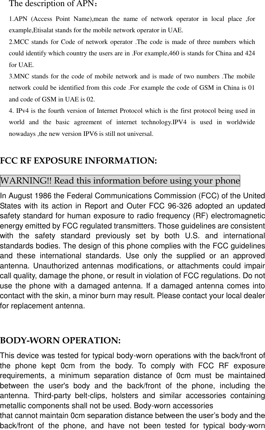   The description of APN： 1.APN  (Access  Point  Name),mean  the  name  of  network  operator  in  local  place  ,for example,Etisalat stands for the mobile network operator in UAE. 2.MCC stands for Code of network operator .The code is made of three numbers which could identify which country the users are in .For example,460 is stands for China and 424 for UAE. 3.MNC stands for the code of mobile network and is made of two numbers .The mobile network could be identified from this code .For example the code of GSM in China is 01 and code of GSM in UAE is 02. 4. IPv4 is the fourth version of Internet Protocol which is the first protocol being used in world  and  the  basic  agreement  of  internet  technology.IPV4  is  used  in  worldwide nowadays ,the new version IPV6 is still not universal.    FCC RF EXPOSURE INFORMATION: WARNING!! Read this information before using your phone In August 1986 the Federal Communications Commission (FCC) of the United States with its action in Report and Outer FCC 96-326 adopted an updated safety standard for human exposure to radio frequency (RF) electromagnetic energy emitted by FCC regulated transmitters. Those guidelines are consistent with  the  safety  standard  previously  set  by  both  U.S.  and  international standards bodies. The design of this phone complies with the FCC guidelines and  these  international  standards.  Use  only  the  supplied  or  an  approved antenna.  Unauthorized  antennas  modifications, or  attachments  could  impair call quality, damage the phone, or result in violation of FCC regulations. Do not use the  phone with a damaged antenna. If a  damaged antenna comes into contact with the skin, a minor burn may result. Please contact your local dealer for replacement antenna.  BODY-WORN OPERATION: This device was tested for typical body-worn operations with the back/front of the  phone  kept  0cm  from  the  body.  To  comply  with  FCC  RF  exposure requirements,  a  minimum  separation  distance  of  0cm  must  be  maintained between  the  user&apos;s  body  and  the  back/front  of  the  phone,  including  the antenna.  Third-party  belt-clips,  holsters  and  similar  accessories  containing metallic components shall not be used. Body-worn accessories that cannot maintain 0cm separation distance between the user’s body and the back/front  of  the  phone,  and  have  not  been  tested  for  typical  body-worn 