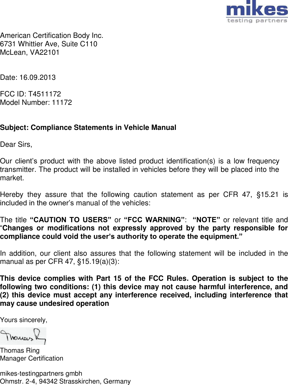   American Certification Body Inc. 6731 Whittier Ave, Suite C110 McLean, VA22101   Date: 16.09.2013  FCC ID: T4511172 Model Number: 11172   Subject: Compliance Statements in Vehicle Manual  Dear Sirs,  Our client’s  product with the above listed product identification(s) is a low frequency transmitter. The product will be installed in vehicles before they will be placed into the market.  Hereby  they  assure  that  the  following  caution  statement  as  per  CFR  47,  §15.21  is included in the owner’s manual of the vehicles:  The title “CAUTION  TO  USERS” or “FCC  WARNING”:  “NOTE” or relevant title and “Changes  or  modifications  not  expressly  approved  by  the  party  responsible  for compliance could void the user’s authority to operate the equipment.”   In  addition, our  client also  assures  that  the following  statement  will  be  included  in the manual as per CFR 47, §15.19(a)(3):  This device  complies with  Part 15  of the FCC  Rules. Operation is  subject to the following two conditions: (1) this device may not cause harmful interference, and (2) this device must accept any interference received, including interference that may cause undesired operation  Yours sincerely,    Thomas Ring Manager Certification  mikes-testingpartners gmbh Ohmstr. 2-4, 94342 Strasskirchen, Germany 