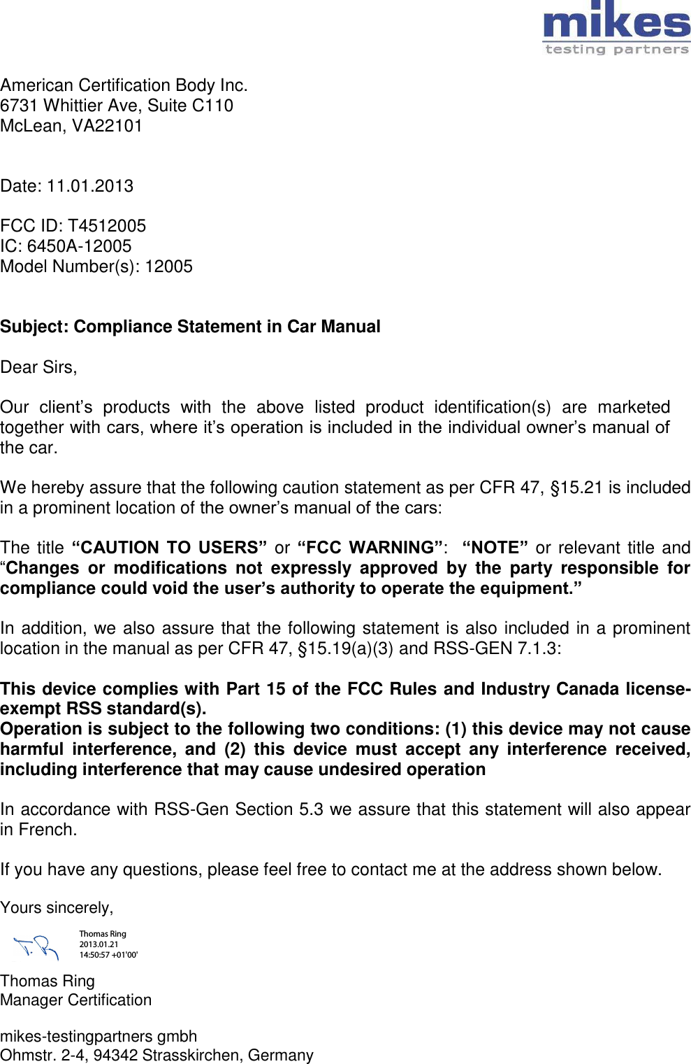   American Certification Body Inc. 6731 Whittier Ave, Suite C110 McLean, VA22101   Date: 11.01.2013  FCC ID: T4512005 IC: 6450A-12005 Model Number(s): 12005   Subject: Compliance Statement in Car Manual  Dear Sirs,  Our  client’s  products  with  the  above  listed  product  identification(s)  are  marketed together with cars, where it’s operation is included in the individual owner’s manual of the car.  We hereby assure that the following caution statement as per CFR 47, §15.21 is included in a prominent location of the owner’s manual of the cars:  The title “CAUTION  TO  USERS” or “FCC WARNING”:  “NOTE” or relevant title and “Changes  or  modifications  not  expressly  approved  by  the  party  responsible  for compliance could void the user’s authority to operate the equipment.”   In addition, we also assure that the following statement is also included in a prominent location in the manual as per CFR 47, §15.19(a)(3) and RSS-GEN 7.1.3:  This device complies with Part 15 of the FCC Rules and Industry Canada license-exempt RSS standard(s). Operation is subject to the following two conditions: (1) this device may not cause harmful  interference,  and  (2)  this  device  must  accept  any  interference  received, including interference that may cause undesired operation  In accordance with RSS-Gen Section 5.3 we assure that this statement will also appear in French.  If you have any questions, please feel free to contact me at the address shown below.  Yours sincerely,    Thomas Ring Manager Certification  mikes-testingpartners gmbh Ohmstr. 2-4, 94342 Strasskirchen, Germany Thomas Ring 2013.01.21 14:50:57 +01&apos;00&apos;