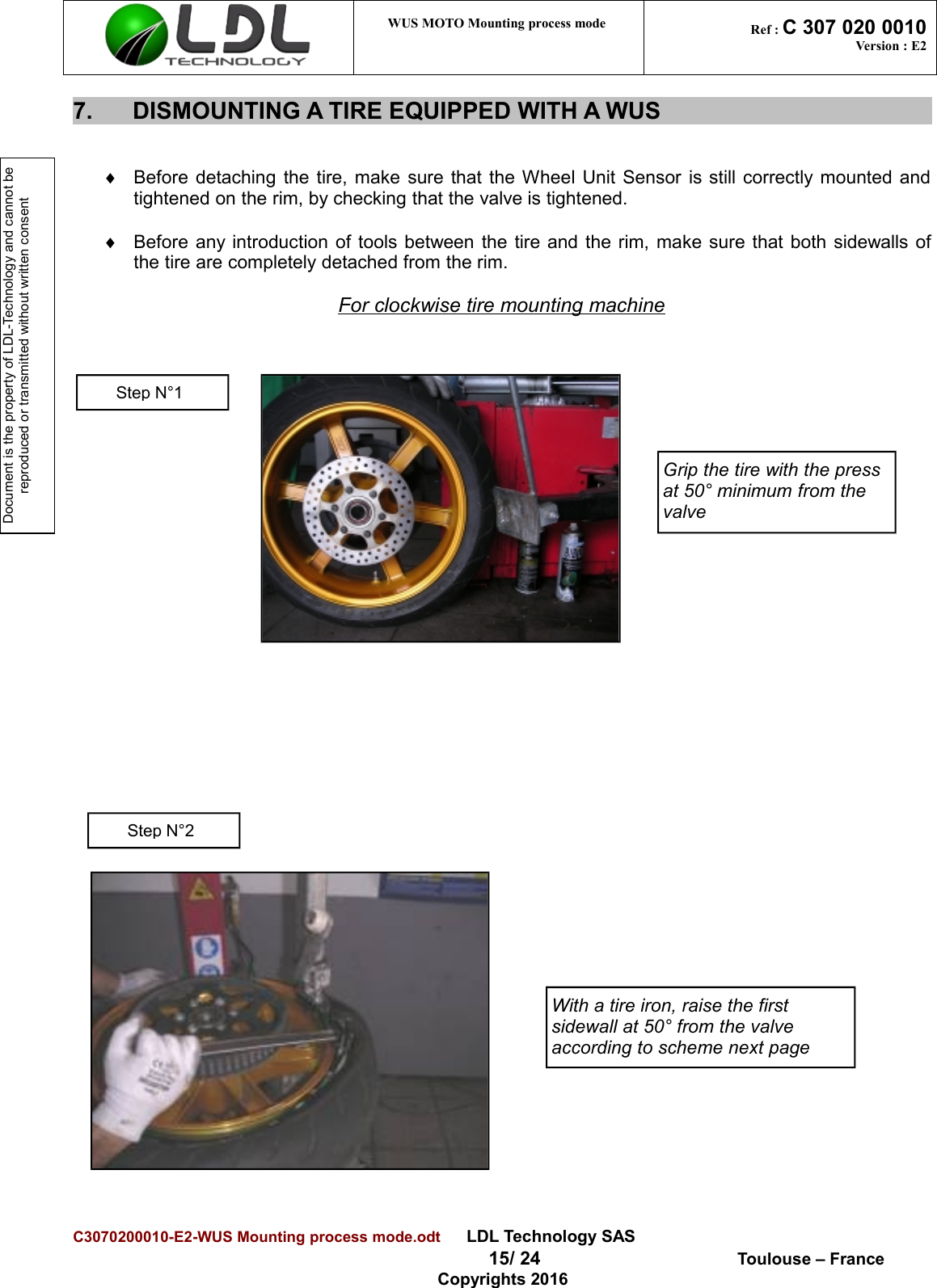 Document is the property of LDL-Technology and cannot be reproduced or transmitted without written consent WUS MOTO Mounting process mode  Ref : C 307 020 0010Version : E27. DISMOUNTING A TIRE EQUIPPED WITH A WUS¨Before detaching the tire, make sure that the Wheel Unit Sensor is still correctly mounted andtightened on the rim, by checking that the valve is tightened.¨Before any introduction of tools between the tire and the rim, make sure that both sidewalls ofthe tire are completely detached from the rim.For clockwise tire mounting machineC3070200010-E2-WUS Mounting process mode.odt      LDL Technology SAS  15/ 24  Toulouse – FranceCopyrights 2016Grip the tire with the press at 50° minimum from the valveWith a tire iron, raise the first sidewall at 50° from the valve according to scheme next pageStep N°1Step N°2