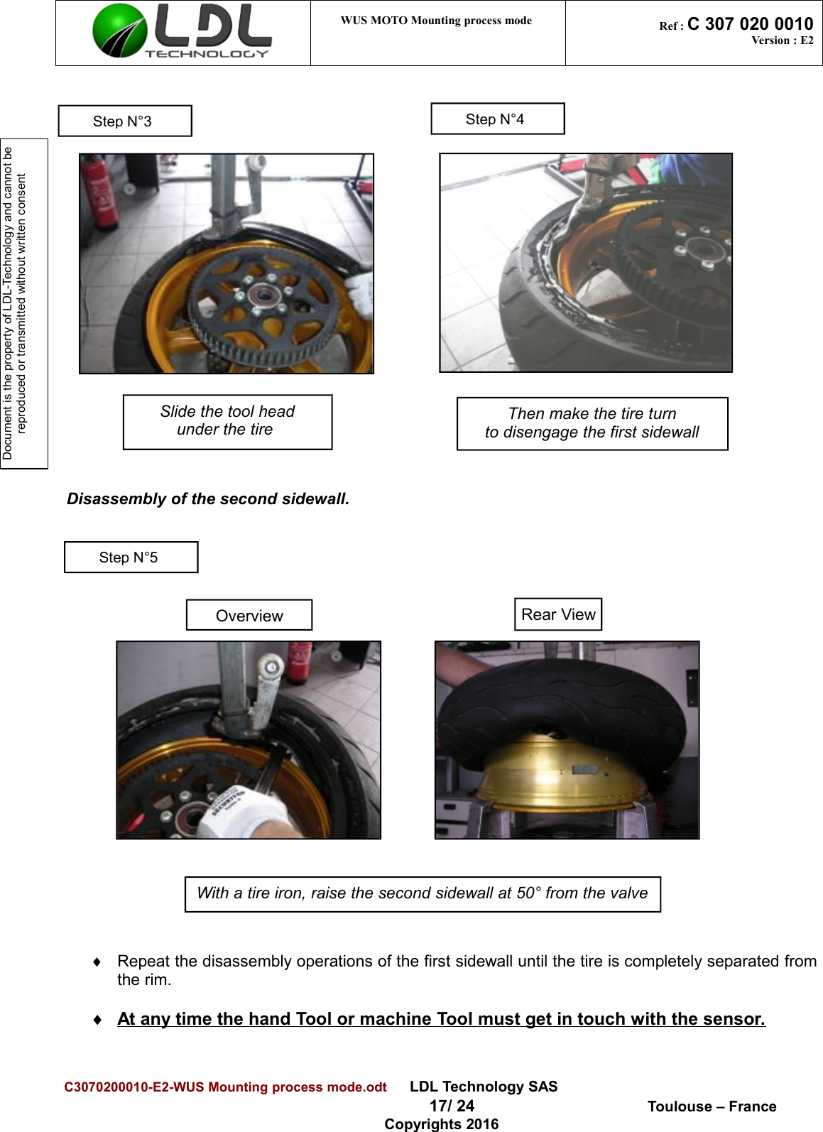Document is the property of LDL-Technology and cannot be reproduced or transmitted without written consent WUS MOTO Mounting process mode  Ref : C 307 020 0010Version : E2Disassembly of the second sidewall.¨Repeat the disassembly operations of the first sidewall until the tire is completely separated fromthe rim.¨At any time the hand Tool or machine Tool must get in touch with the sensor.C3070200010-E2-WUS Mounting process mode.odt      LDL Technology SAS  17/ 24  Toulouse – FranceCopyrights 2016Slide the tool headunder the tire With a tire iron, raise the second sidewall at 50° from the valveOverviewRear ViewStep N°4Step N°5Step N°3Then make the tire turnto disengage the first sidewall